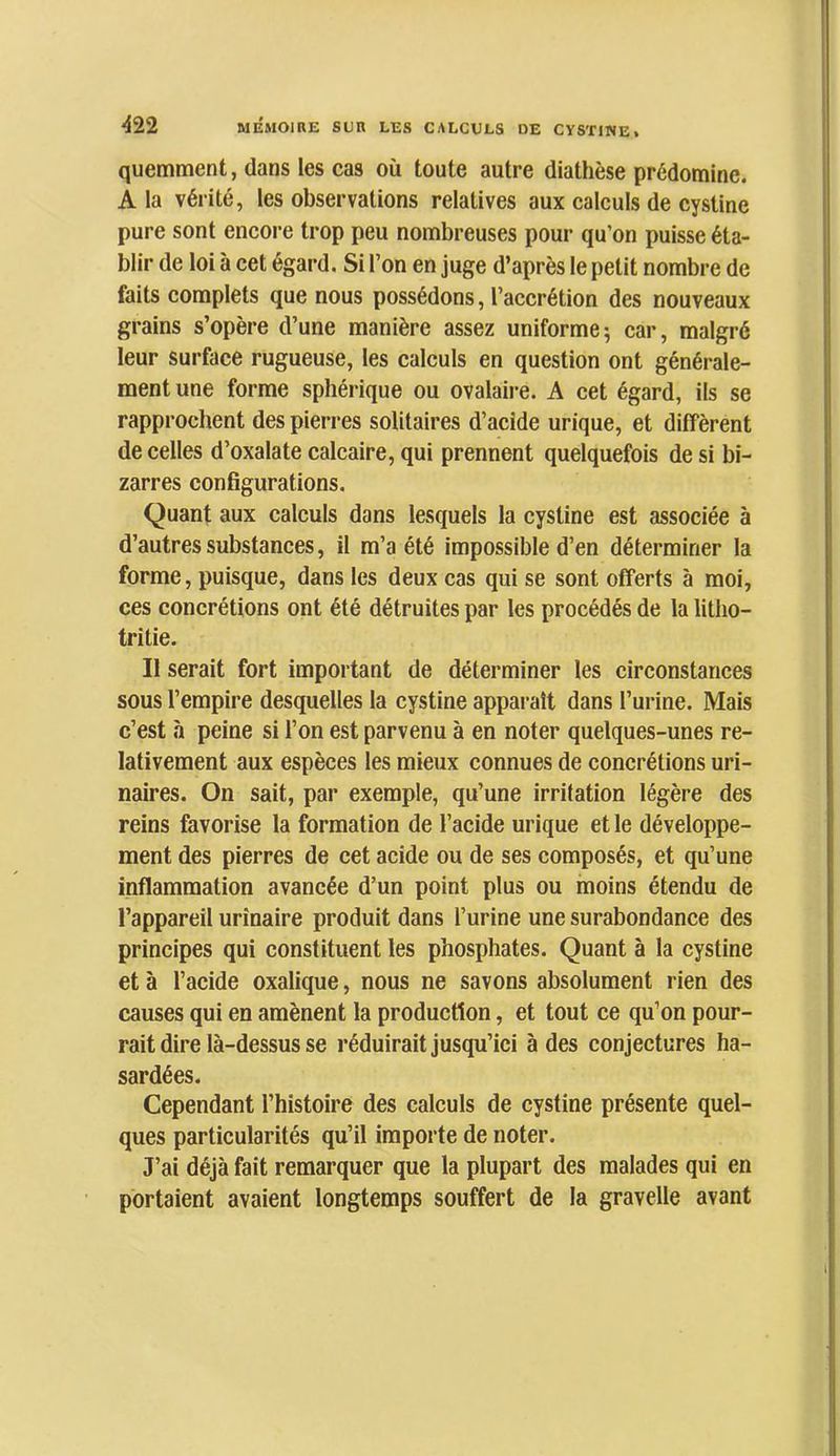 quemment, dans les cas où toute autre diathèse prédomine. A la vérité, les observations relatives aux calculs de cystine pure sont encore trop peu nombreuses pour qu’on puisse éta- blir de loi à cet égard. Si l’on en juge d’après le petit nombre de faits complets que nous possédons, l’accrétion des nouveaux grains s’opère d’une manière assez uniforme ; car, malgré leur surface rugueuse, les calculs en question ont générale- ment une forme sphérique ou ovalaire. A cet égard, ils se rapprochent des pierres solitaires d’acide urique, et diffèrent de celles d’oxalate calcaire, qui prennent quelquefois de si bi- zarres configurations. Quant aux calculs dans lesquels la cystine est associée à d’autres substances, il m’a été impossible d’en déterminer la forme, puisque, dans les deux cas qui se sont offerts à moi, ces concrétions ont été détruites par les procédés de la litho- tritie. Il serait fort important de déterminer les circonstances sous l’empire desquelles la cystine apparaît dans l’urine. Mais c’est à peine si l’on est parvenu à en noter quelques-unes re- lativement aux espèces les mieux connues de concrétions uri- naires. On sait, par exemple, qu’une irritation légère des reins favorise la formation de l’acide urique et le développe- ment des pierres de cet acide ou de ses composés, et qu’une inflammation avancée d’un point plus ou moins étendu de l’appareil urinaire produit dans l’urine une surabondance des principes qui constituent les phosphates. Quant à la cystine et à l’acide oxalique, nous ne savons absolument rien des causes qui en amènent la production, et tout ce qu’on pour- rait dire là-dessus se réduirait jusqu’ici à des conjectures ha- sardées. Cependant l’histoire des calculs de cystine présente quel- ques particularités qu’il importe de noter. J’ai déjà fait remarquer que la plupart des malades qui en portaient avaient longtemps souffert de la gravelle avant