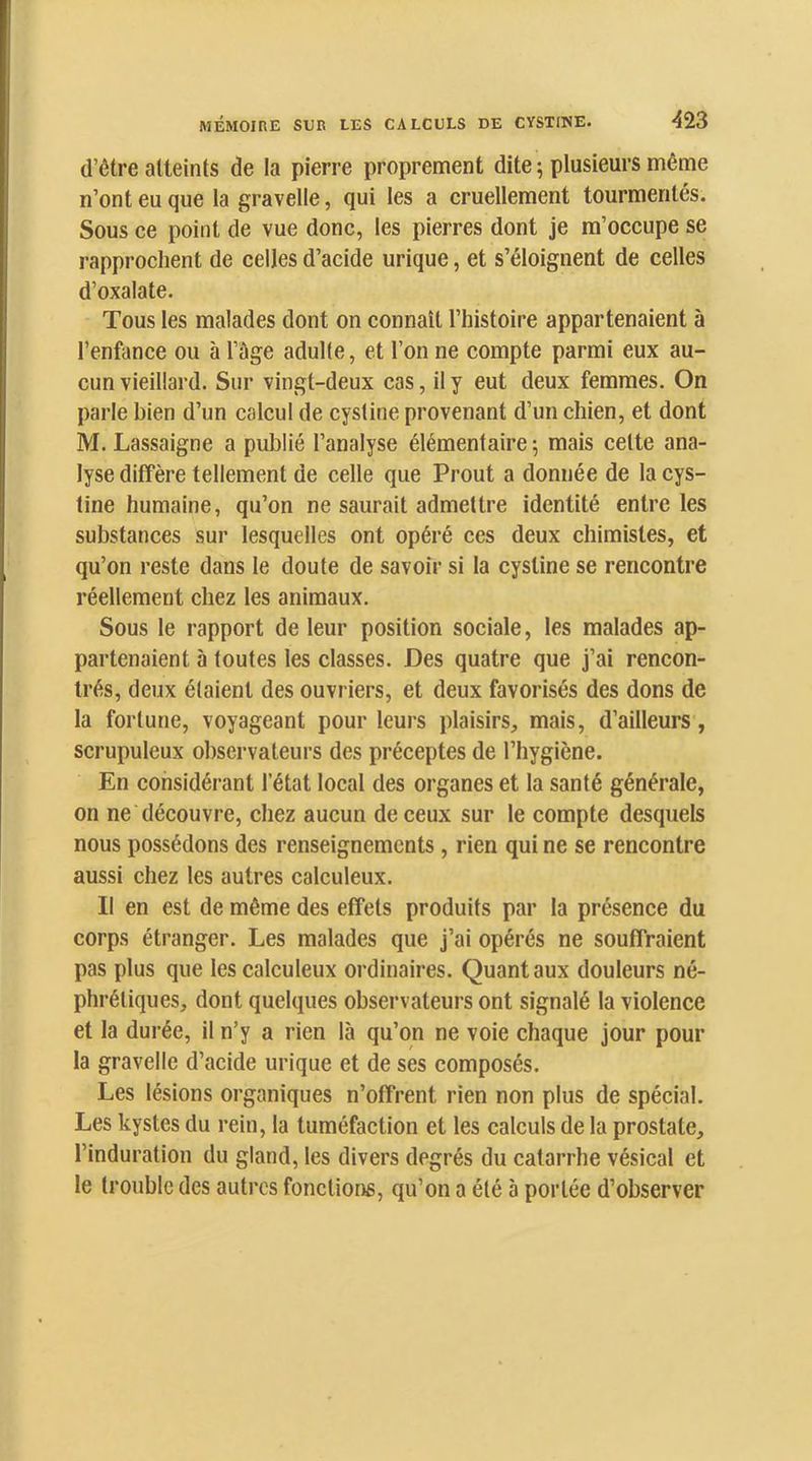 m (l’être atteints de la pierre proprement dite -, plusieurs même n’ont eu que la gravelle, qui les a cruellement tourmentés. Sous ce point de vue donc, les pierres dont je m’occupe se rapprochent de celles d’acide urique, et s’éloignent de celles d’oxalate. Tous les malades dont on connaît l’histoire appartenaient à l’enfance ou à l’àge adulte, et l’on ne compte parmi eux au- cun vieillard. Sur vingt-deux cas, il y eut deux femmes. On parle bien d’un calcul de cystine provenant d’un chien, et dont M. Lassaigne a publié l’analyse élémentaire ; mais cette ana- lyse diffère tellement de celle que Prout a donnée de la cys- tine humaine, qu’on ne saurait admettre identité entre les substances sur lesquelles ont opéré ces deux chimistes, et qu’on reste dans le doute de savoir si la cystine se rencontre réellement chez les animaux. Sous le rapport de leur position sociale, les malades ap- partenaient à toutes les classes. Des quatre que j’ai rencon- trés, deux étaient des ouvriers, et deux favorisés des dons de la fortune, voyageant pour leurs plaisirs, mais, d’ailleurs, scrupuleux observateurs des préceptes de l’hygiène. En considérant l’état local des organes et la santé générale, on ne découvre, chez aucun de ceux sur le compte desquels nous possédons des renseignements , rien qui ne se rencontre aussi chez les autres calculeux. Il en est de même des effets produits par la présence du corps étranger. Les malades que j’ai opérés ne souffraient pas plus que les calculeux ordinaires. Quant aux douleurs né- phrétiques, dont quelques observateurs ont signalé la violence et la durée, il n’y a rien là qu’on ne voie chaque jour pour la gravelle d’acide urique et de ses composés. Les lésions organiques n’offrent rien non plus de spécial. Les kystes du rein, la tuméfaction et les calculs de la prostate, l’induration du gland, les divers degrés du catarrhe vésical et le trouble des autres fonctions, qu’on a été à portée d’observer