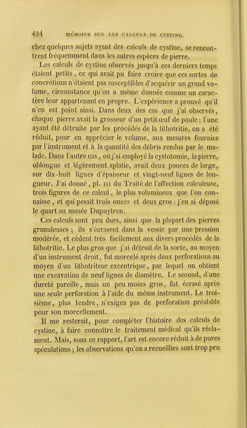 chez quelques sujets ayant des calculs de cystine, se rencon- trent fréquemment dans les autres espèces de pierre. Les calculs de cystine observés jusqu’à ces derniers temps étaient petits , ce qui avait pu faire croire que ces sortes de concrétions n’étaient pas susceptiljles d’acquérir un grand vo- lume, circonstance qu’on a môme donnée comme un carac- tère leur appartenant en propre. L’expérience a prouvé qu’il n’en est point ainsi. Dans deux des cas que j’ai observés, chaque pierre avait la grosseur d’un petitœuf de poule; l’une ayant été détruite par les procédés de la lithotritie, on a été réduit, pour en apprécier le volume, aux mesures fournies par l’instrument et à la quantité des débris rendus par le ma- lade, Dans l’autre cas, où j’ai employé la cystotomie, la pierre, oblongue et légèrement aplatie, avait deux pouces de large, sur dix-huit lignes d’épaisseur et vingt-neuf lignes de lon- gueur. J’ai donné, pl. iii du Traité de l’affection calculeuse, trois figures de ce calcul, le plus volumineux que l’on con- naisse , et qui pesait trois onces et deux gros : j’en ai déposé le quart au musée Dupuytren. Ces calculs sont peu durs, ainsi que la plupart des pierres granuleuses ; ils s’écrasent dans la vessie par une pression modérée, et cèdent très facilement aux divers procédés de la lithotritie. Le plus gros que j’ai détruit de la sorte, au moyen d’un instrument droit, fut morcelé après deux perforations au moyen d’un lithotriteur excentrique, par lequel on obtient une excavation de neuf lignes de diamètre. Le second, d’une dureté pareille, mais un peu moins gros, fut écrasé après une seule perforation à l’aide du même instrument. Le troi- sième, plus tendre, n’exigea pas de perforation préalable pour son morcellement. Il me resterait, pour compléter l’histoire des calculs de cystine, à faire connaître le traitement médical qu’ils récla- ment. Mais, sous ce rapport, l’art est encore réduit à de pures spéculations ; les observations qu’on a recueillies sont trop peu
