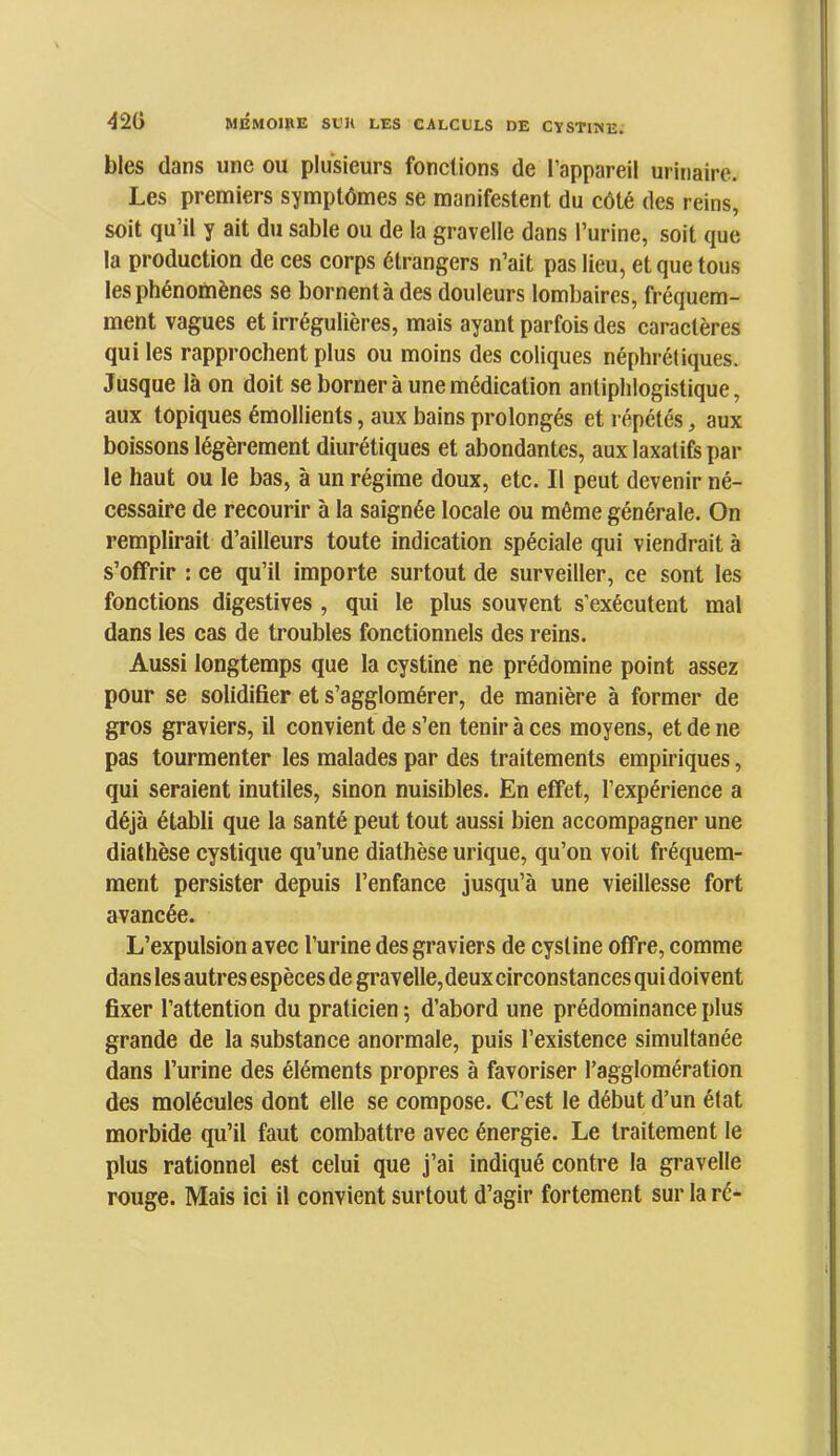 blés dans une ou plusieurs fonctions de l’appareil urinaire. Les premiers symptômes se manifestent du côté des reins, soit qu’il y ait du sable ou de la gravelle dans l’urine, soit que la production de ces corps étrangers n’ait pas lieu, et que tous les phénomènes se bornentàdes douleurs lombaires, fréquem- ment vagues et irrégulières, mais ayant parfois des caractères qui les rapprochent plus ou moins des coliques néphrétiques. Jusque là on doit se borner à une médication antiphlogistique, aux topiques émollients, aux bains prolongés et répétés, aux boissons légèrement diurétiques et abondantes, aux laxatifs par le haut ou le bas, à un régime doux, etc. Il peut devenir né- cessaire de recourir à la saignée locale ou même générale. On remplirait d’ailleurs toute indication spéciale qui viendrait à s’offrir : ce qu’il importe surtout de surveiller, ce sont les fonctions digestives , qui le plus souvent s’exécutent mal dans les cas de troubles fonctionnels des reins. Aussi longtemps que la cystine ne prédomine point assez pour se solidifier et s’agglomérer, de manière à former de gros graviers, il convient de s’en tenir à ces moyens, et de ne pas tourmenter les malades par des traitements empiriques, qui seraient inutiles, sinon nuisibles. En effet, l’expérience a déjà établi que la santé peut tout aussi bien accompagner une diathèse cystique qu’une diathèse urique, qu’on voit fréquem- ment persister depuis l’enfance jusqu’à une vieillesse fort avancée. L’expulsion avec l’urine des graviers de cystine offre, comme dans les autres espèces de gravelle, deux circonstances qui doivent fixer l’attention du praticien ; d’abord une prédominance plus grande de la substance anormale, puis l’existence simultanée dans l’urine des éléments propres à favoriser l’agglomération des molécules dont elle se compose. C’est le début d’un état morbide qu’il faut combattre avec énergie. Le traitement le plus rationnel est celui que j’ai indiqué contre la gravelle rouge. Mais ici il convient surtout d’agir fortement sur la ré-