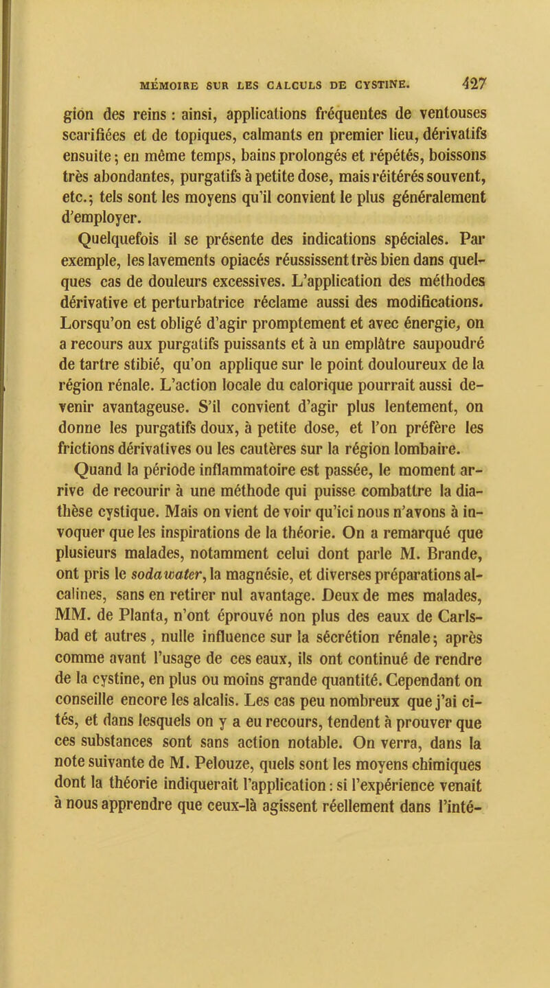 gion des reins : ainsi, applications fréquentes de ventouses scarifiées et de topiques, calmants en premier lieu, dérivatifs ensuite ; en même temps, bains prolongés et répétés, boissons très abondantes, purgatifs à petite dose, mais réitérés souvent, etc.; tels sont les moyens qu’il convient le plus généralement d’employer. Quelquefois il se présente des indications spéciales. Par exemple, les lavements opiacés réussissent très bien dans quel- ques cas de douleurs excessives. L’application des méthodes dérivative et perturbatrice réclame aussi des modifications. Lorsqu’on est obligé d’agir promptement et avec énergie, on a recours aux purgatifs puissants et à un emplâtre saupoudré de tartre stibié, qu’on applique sur le point douloureux de la région rénale. L’action locale du calorique pourrait aussi de- venir avantageuse. S’il convient d’agir plus lentement, on donne les purgatifs doux, à petite dose, et l’on préfère les frictions dérivatives ou les cautères sur la région lombaire. Quand la période inflammatoire est passée, le moment ar- rive de recourir à une méthode qui puisse combattre la dia- thèse cystique. Mais on vient de voir qu’ici nous n’avons à in- voquer que les inspirations de la théorie. On a remarqué que plusieurs malades, notamment celui dont parle M. Brande, ont pris le sodatmter,\a magnésie, et diverses préparations al- calines, sans en retirer nul avantage. Deux de mes malades, MM. de Planta, n’ont éprouvé non plus des eaux de Carls- bad et autres, nulle influence sur la sécrétion rénale ; après comme avant l’usage de ces eaux, ils ont continué de rendre de la cystine, en plus ou moins grande quantité. Cependant on conseille encore les alcalis. Les cas peu nombreux que j’ai ci- tés, et dans lesquels on y a eu recours, tendent à prouver que ces substances sont sans action notable. On verra, dans la note suivante de M. Pelouze, quels sont les moyens chimiques dont la théorie indiquerait l’application : si l’expérience venait à nous apprendre que ceux-là agissent réellement dans Tinté-