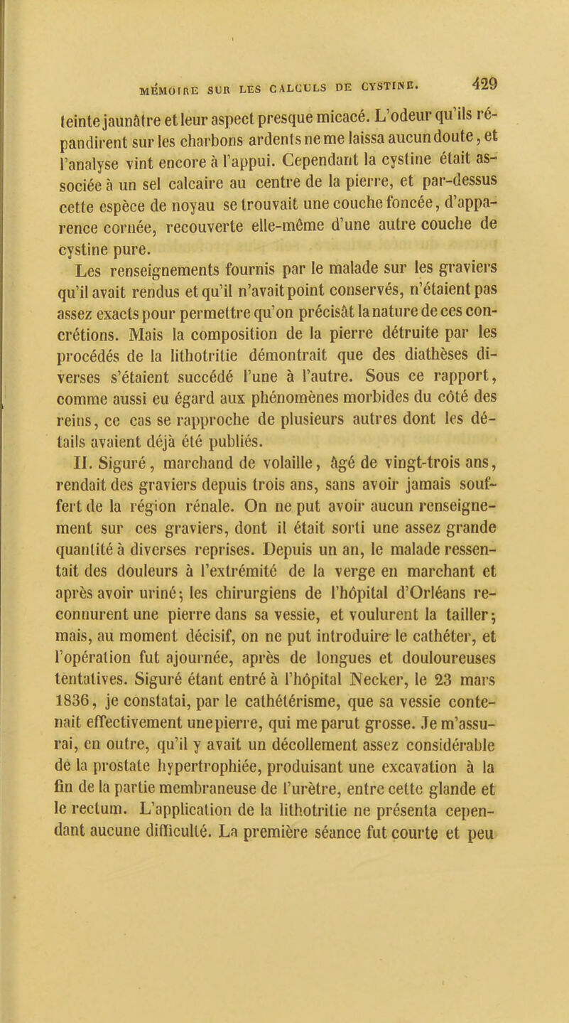 leinte jaunâtre et leur aspect presque micacé. L odeur qu ils ré- pandirent sur les charbons ardents ne me laissa aucun doute, et l’analyse vint encore à l’appui. Cependant la cystine était as- sociée à un sel calcaire au centre de la pierre, et par-dessus cette espèce de noyau se trouvait une couche foncée, d’appa- rence cornée, recouverte elle-même d’une autre couche de cystine pure. Les renseignements fournis par le malade sur les graviers qu’il avait rendus et qu’il n’avait point conservés, n’étaient pas assez exacts pour permettre qu’on précisât la nature de ces con- crétions. Mais la composition de la pierre détruite par les procédés de la lithotritie démontrait que des diathèses di- verses s’étaient succédé l’une à l’autre. Sous ce rapport, comme aussi eu égard aux phénomènes morbides du côté des reins, ce cas se rapproche de plusieurs autres dont les dé- tails avaient déjà été publiés. II. Siguré, marchand de volaille, âgé de vingt-trois ans, rendait des graviers depuis trois ans, sans avoir jamais souf- fert de la région rénale. On ne put avoir aucun renseigne- ment sur ces graviers, dont il était sorti une assez grande quantité à diverses reprises. Depuis un an, le malade ressen- tait des douleurs à l’extrémité de la verge en marchant et après avoir uriné 5 les chirurgiens de l’hôpital d’Orléans re- connurent une pierre dans sa vessie, et voulurent la tailler^ mais, au moment décisif, on ne put introduire le cathéter, et l’opération fut ajournée, après de longues et douloureuses tentatives. Siguré étant entré à l’hôpital Necker, le 23 mars 1836, je constatai, par le cathétérisme, que sa vessie conte- nait effectivement unepierre, qui me parut grosse. .Te m’assu- rai, en outre, qu’il y avait un décollement assez considérable de la prostate hypertrophiée, produisant une exeavation à la fin de la partie membraneuse de l’urètre, entre cette glande et le rectum. L’application de la lithotritie ne présenta cepen- dant aucune difficulté. La première séance fut courte et peu