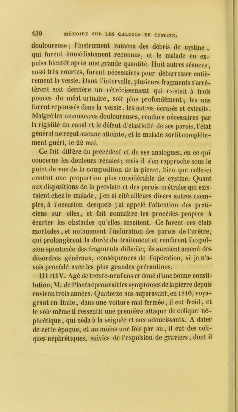 douloureuse-, l’instrument ramena des débris de cystine qui furent immédiatement reconnus, et le malade en ex- pulsa bientôt après une grande quantité. Huit autres séances, aussi très courtes, furent nécessaires pour débarrasser entiè- rement la vessie. Dans l’intervalle, plusieurs fragments s’arrê- tèrent soit derrière un rétrécissement qui existait à trois pouces du méat urinaire, soit plus profondément; les uns furent repoussés dans la vessie, les autres écrasés et extraits. Malgré les manœuvres douloureuses, rendues nécessaires par la rigidité du canal et le défaut d’élasticité de ses parois, l’état général ne reçut aucune atteinte, et le malade sortit complète- ment guéri, le 22 mai. Ce fait diffère du précédent et de ses analogues, en ce qui concerne les douleurs rénales ; mais il s’en rapproche sous le point de vue de la composition de la pierre, bien que celle-ci contînt une proportion plus considérable de cystine. Quant aux dispositions de la prostate et des parois urétrales qui exis- taient chez le malade, j’en ai cité ailleurs divers autres exem- ples, à l’occasion desquels j’ai appelé l’attention des prati- ciens sur elles, et fait connaître les procédés propres à écarter les obstacles qu’elles suscitent. Ce furent ces états morbides, et notamment l’induration des parois de l’urètre, qui prolongèrent la durée du traitement et rendirent l’expul- sion spontanée des fragments difficile; ils auraient amené des désordres généraux, conséquences de l’opération, si je n’a- vais procédé avec les plus grandes précautions. IlIetlV. Agé de trente-neuf ans et doué d’une bonne consti- tution, M. de Planta éprouvait les symptômes de la pierre depuis environ trois années. Quatorze ans auparavant, en 1816, voya- geant en Italie, dans une voiture mal fermée, il eut froid, et le soir même il ressentit une première attaque de colique né- phrétique , qui céda à la saignée et aux adoucissants. A dater de cette époque, et au moins une fois par an, il eut des coli- ques néphrétiques, suivies de l’expulsion de graviers, dont il