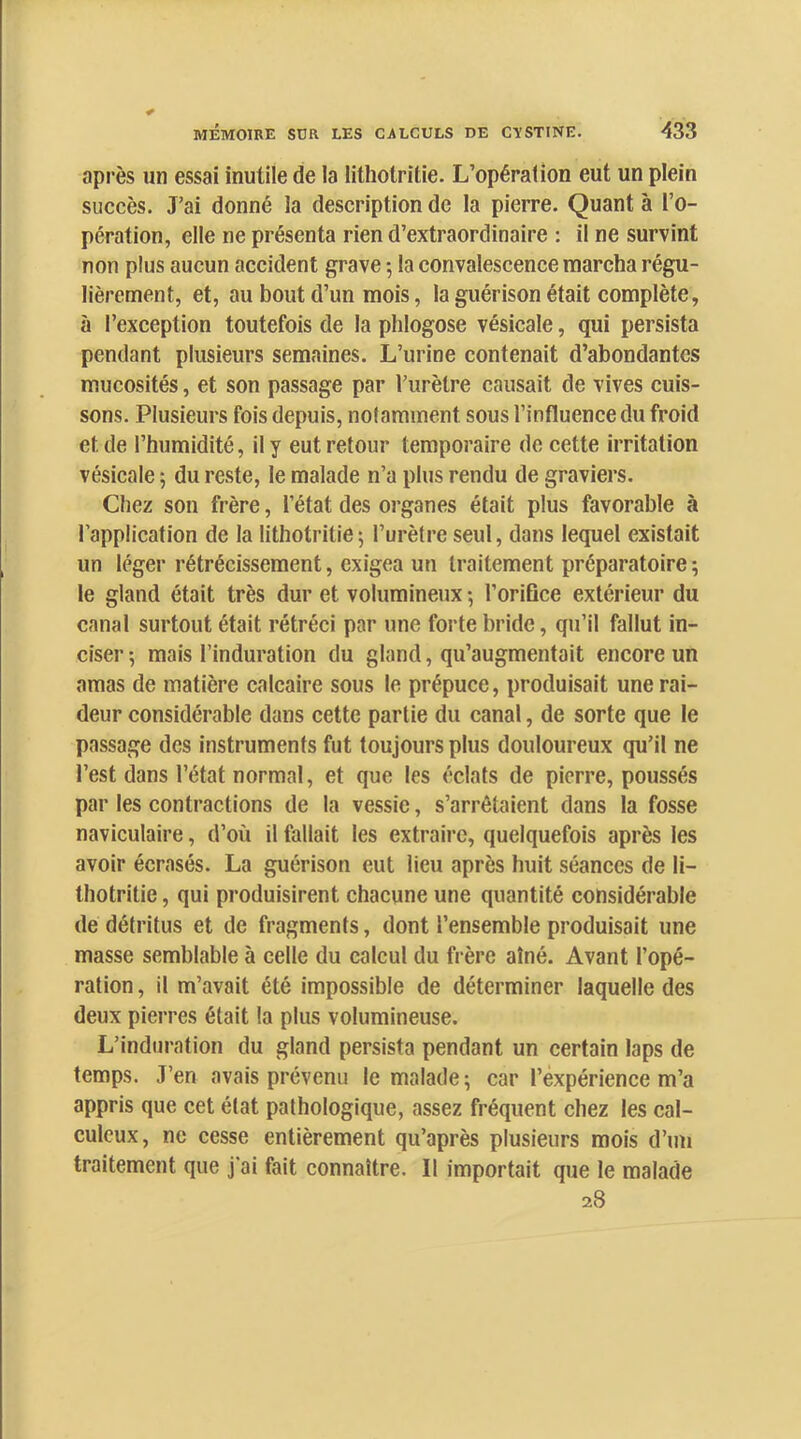après un essai inutile de la lithotritie. L’opération eut un plein succès. J’ai donné la description de la pierre. Quant à l’o- pération, elle ne présenta rien d’extraordinaire : il ne survint non plus aucun accident grave -, la convalescence marcha régu- lièrement, et, au bout d’un mois, la guérison était complète, à l’exception toutefois de la phlogose vésicale, qui persista pendant plusieurs semaines. L’urine contenait d’abondantes mucosités, et son passage par l’urètre causait de vives cuis- sons. Plusieurs fois depuis, notamment sous l’influence du froid et de l’humidité, il y eut retour temporaire de cette irritation vésicale ; du reste, le malade n’a plus rendu de graviers. Chez son frère, l’état des organes était plus favorable à l’application de la lithotritie5 l’urètre seul, dans lequel existait un léger rétrécissement, exigea un traitement préparatoire ; le gland était très dur et volumineux -, l’oriûce extérieur du canal surtout était rétréci par une forte bride, qu’il fallut in- ciser 5 mais l’induration du gland, qu’augmentait encore un amas de matière calcaire sous le prépuce, produisait une rai- deur considérable dans cette partie du canal, de sorte que le passage des instruments fut toujours plus douloureux qu’il ne l’est dans l’état normal, et que les éclats de pierre, poussés par les contractions de la vessie, s’arrêtaient dans la fosse naviculaire, d’où il fallait les extraire, quelquefois après les avoir écrasés. La guérison eut lieu après huit séances de li- thotritie , qui produisirent chacune une quantité considérable de détritus et de fragments, dont l’ensemble produisait une masse semblable à celle du calcul du frère aîné. Avant l’opé- ration , il m’avait été impossible de déterminer laquelle des deux pierres était la plus volumineuse. L’indtiration du gland persista pendant un certain laps de temps. J’en avais prévenu le malade; car l’expérience m’a appris que cet état pathologique, assez fréquent chez les cal- culcux, ne cesse entièrement qu’après plusieurs mois d’un traitement que j’ai fait connaître. II importait que le malade 28