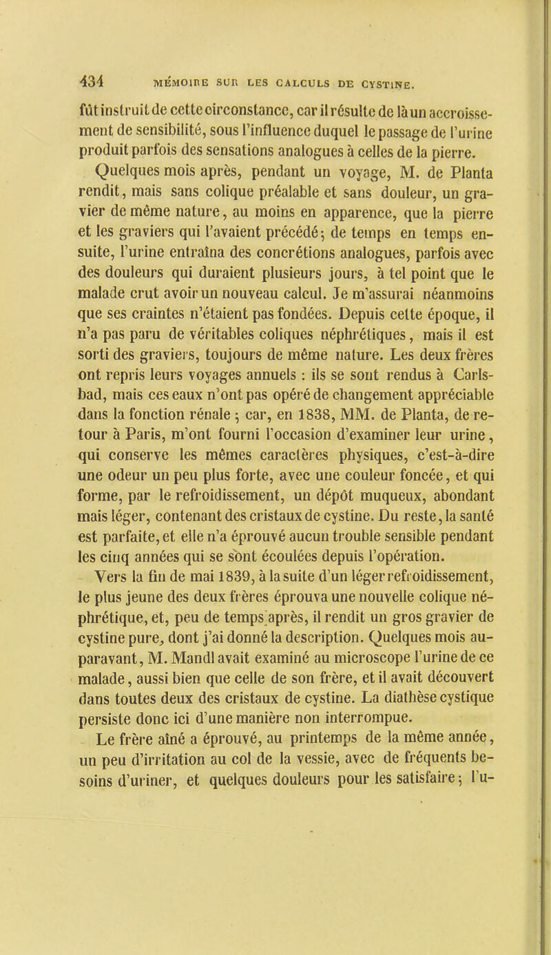 fût instruit de cette circonstance, car il résulte de là un accroisse- ment de sensibilité, sous l’influence duquel le passage de l’urine produit parfois des sensations analogues à celles de la pierre. Quelques mois après, pendant un voyage, M. de Planta rendit, mais sans colique préalable et sans douleur, un gra- vier de même nature, au moins en apparence, que la pierre et tes graviers qui l’avaient précédé; de temps en temps en- suite, l’urine entraîna des concrétions analogues, parfois avec des douleurs qui duraient plusieurs jours, à tel point que le malade crut avoir un nouveau calcul. Je m’assurai néanmoins que ses craintes n’étaient pas fondées. Depuis cette époque, il n’a pas paru de véritables coliques néphrétiques, mais il est sorti des graviers, toujours de même nature. Les deux frères ont repris leurs voyages annuels : ils se sont rendus à Carls- bad, mais ces eaux n’ont pas opéré de changement appréciable dans la fonction rénale ; car, en 1838, MM. de Planta, de re- tour à Paris, m’ont fourni l’occasion d’examiner leur urine, qui conserve les mêmes caractères physiques, c’est-à-dire une odeur un peu plus forte, avec une couleur foncée, et qui forme, par le refroidissement, un dépôt muqueux, abondant mais léger, contenant des cristaux de cystine. Du reste, la santé est parfaite, et elle n’a éprouvé aucun trouble sensible pendant les cinq années qui se sont écoulées depuis l’opération. Vers la fin de mai 1839, à la suite d’un léger refroidissement, le plus jeune des deux frères éprouva une nouvelle colique né- phrétique, et, peu de temps^après, il rendit un gros gravier de cystine pure, dont j’ai donné la description. Quelques mois au- paravant, M. Mandl avait examiné au microscope l’urine de ce malade, aussi bien que celle de son frère, et il avait découvert dans toutes deux des cristaux de cystine. La diathèse cystique persiste donc ici d’une manière non interrompue. Le frère aîné a éprouvé, au printemps de la même année, un peu d’irritation au col de la vessie, avec de fréquents be- soins d’uriner, et quelques douleurs pour les satisfaire ; l’u-
