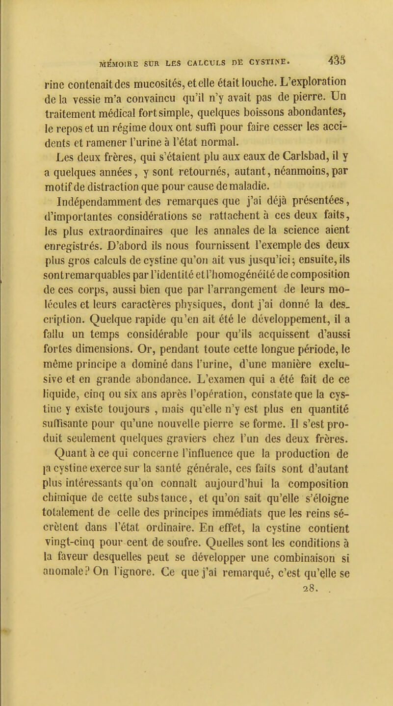 433 rine contenait des mucosités, et elle était louehe. L’exploration de la vessie m’a convaincu qu’il n’y avait pas de pierre. Un traitement médical fort simple, quelques boissons abondantes, le repos et un régime doux ont suffi pour faire cesser les accL dents et ramener l’urine à l’état normal. Les deux frères, qui s’étaient plu aux eaux de Carlsbad, il y a quelques années, y sont retournés, autant, néanmoins,par motif de distraction que pour cause de maladie. Indépendamment des remarques que j’ai déjà présentées, d’importantes considérations se rattachent à ces deux faits, les plus extraordinaires que les annales de la science aient enregistrés. D’abord ils nous fournissent l’exemple des deux plus gros calculs de cystine qu’on ait vus jusqu’ici 5 ensuite, ils sont remarquables par l’identité et l’homogénéité de composition de ces corps, aussi bien que par l’arrangement de leurs mo- lécules et leurs caractères physiques, dont j’ai donné la des_ cription. Quelque rapide qu’en ait été le développement, il a fallu un temps considérable pour qu’ils acquissent d’aussi fortes dimensions. Or, pendant toute cette longue période, le même principe a dominé dans l’urine, d’une manière exclu- sive et en grande abondance. L’examen qui a été fait de ce liquide, cinq ou six ans après l’opération, constate que la cys- tiuc y existe toujours , mais qu’elle n’y est plus en quantité suffisante pour qu’une nouvelle pierre se forme. Il s’est pro- duit seulement quelques graviers chez l’un des deux frères. Quant à ce qui concerne l’influence que la production de la cystine exerce sur la santé générale, ces faits sont d’autant plus intéressants qu’on connaît aujourd’hui la composition chimique de cette subs tance, et qu’on sait qu’elle s’éloigne totalement de celle des principes immédiats que les reins sé- crètent dans l’état ordinaire. En effet, la cystine contient vingt-cinq pour cent de soufre. Quelles sont les conditions à la faveur desquelles peut se développer une combinaison si anomale:’On l'ignore. Ce que j’ai remarqué, c’est qu’elle se 28.