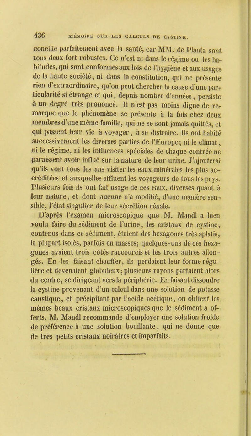 concilie parfaitement avec la santé, car MM. de Planta sont tous deux fort robustes. Ce n’est ni dans le régime ou les ha- bitudes, qui sont conformes aux lois de l’hygiène et aux usages de la haute société, ni dans la constitution, qui ne présente rien d extraordinaire, qu’on peut chercher la cause d’une par-^ ticularité si étrange et qui, depuis nombre d’années, persiste à un degré très prononcé. 11 n’est pas moins digne de re- marque que le phénomène se présente à la fois chez deux membres d’une même famille, qui ne se sont jamais quittés, et qui passent leur vie à voyager, à se distraire. Ils ont habité successivement les diverses parties de l’Europe-, ni le climat, ni le régime, ni les influences spéciales de chaque contrée ne paraissent avoir influé sur la nature de leur urine. J’ajouterai qu’ils vont tous les ans visiter les eaux minérales les plus ac- créditées et auxquelles affluent les voyageurs de tous les pays. Plusieurs fois ils ont fait usage de ces eaux, diverses quant à leur nature, et dont aucune n’a modifié, d’une manière sen- sible, l’état singulier de leur sécrétion rénale. D’après l’examen microscopique que M. Mandl a bien voulu faire du sédiment de l’urine, les cristaux de cystine, contenus dans ce sédiment, étaient des hexagones très aplatis, la plupart isolés, parfois en masses; quelques-uns de ces hexa- gones avaient ti-ois côtés raccourcis et les trois autres allon- gés. En les faisant chauffer, ils perdaient leur forme régu- lière et devenaient globuleux; plusieurs rayons partaient alors du centre, se dirigeant vers la périphérie. En faisant dissoudre la cystine provenant d’un calcul dans une solution de potasse caustique, et précipitant par l’acide acétique, on obtient les mêmes beaux cristaux microscopiques que le sédiment a of- ferts. M. Mandl recommande d’employer une solution froide de préférence à une solution bouillante, qui ne donne que de très petits cristaux noirâtres et imparfaits.