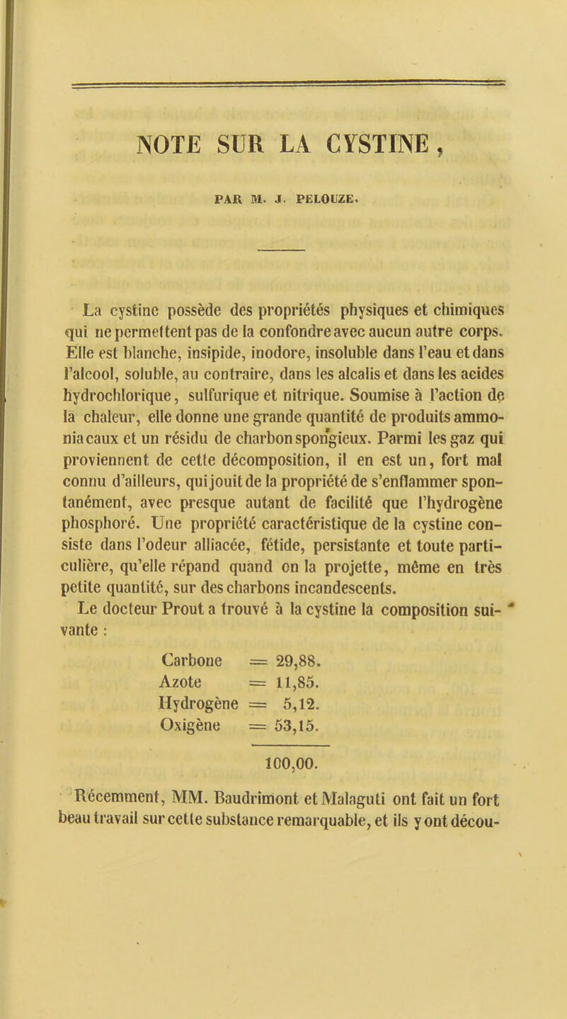 NOTE SUR LA CYSTINE , PAR M. J. PELOUZE, La cystinc possède des propriétés physiques et chimiques qui ne permettent pas de la confondreavec aucun autre corps. Elle est blanche, insipide, inodore, insoluble dans l’eau et dans l’alcool, soluble, au contraire, dans les alcalis et dans les acides hydrochlorique, sulfurique et nitrique. Soumise à l’action de la chaleur, elle donne une grande quantité de produits ammo- niacaux et un résidu de charbon spongieux. Parmi les gaz qui proviennent de cette décomposition, il en est un, fort mal connu d’ailleurs, qui jouit de la propriété de s’enflammer spon- tanément, avec presque autant de facilité que l’hydrogène phosphoré. Une propriété caractéristique de la cystine con- siste dans l’odeur alliacée, fétide, persistante et toute parti- culière, qu’elle répand quand onia projette, môme en très petite quantité, sur des charbons incandescents. Le docteur Prout a trouvé à la cystine la composition sui- “ vante : Carbone = 29,88. Azote = 11,85. Hydrogène = 5,12. Oxigène = 53,15. 100,00. Récemment, MM. Baudrimont et Malaguti ont fait un fort beau travail sur cette substance remarquable, et ils y ont décou-