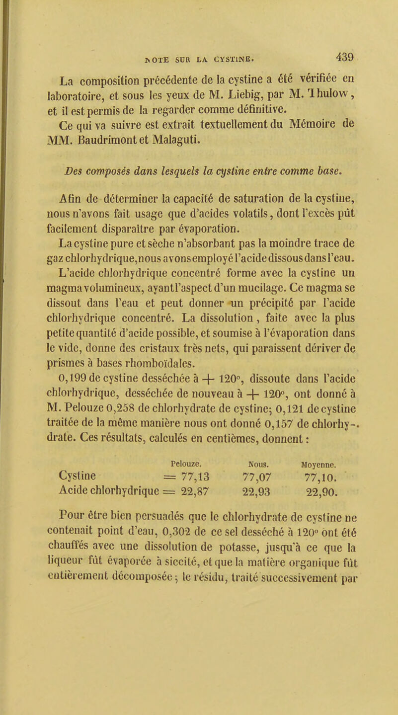 La composition précédente de la cystine a été vérifiée en laboratoire, et sous les yeux de M. Liebig, par M. Ihulow , et il est permis de la regarder comme définitive. Ce qui va suivre est extrait textuellement du Mémoire de MM. Baudrimont et Malaguti. Des composés dans lesquels la cystine entre comme base. Afin de déterminer la capacité de saturation de la cystine, nous n’avons fait usage que d’acides volatils, dont l’excès pût facilement disparaître par évaporation. La cystine pure et sèche n’absorbant pas la moindre trace de gaz chlorhydrique,nous avons employé l’acide dissous dans l’eau. L’acide chlorhydrique concentré forme avec la cystine un magma volumineux, ayantl’aspectd’un mucilage. Ce magma se dissout dans l’eau et peut donner -un précipité par l’acide chlorhydrique concentré. La dissolution, faite avec la plus petite quantité d’acide possible, et soumise à l’évaporation dans le vide, donne des cristaux très nets, qui paraissent dériver de prismes à bases rhomboïdales. 0,199 de cystine desséchée à + 120, dissoute dans l’acide chlorhydrique, desséchée de nouveau à + 120, ont donné à M. Pelouze 0,258 de chlorhydrate de cystine; 0,121 decystine traitée de la môme manière nous ont donné 0,157 de chlorhy-. drate. Ces résultats, calculés en centièmes, donnent : Pelouze. Nous. Moyenne. Cystine = 77,13 77,07 77,10. Acide chlorhydrique = 22,87 22,93 22,90. Pour être bien persuadés que le chlorhydrate de cystine ne contenait point d’eau, 0,302 de ce sel desséché à 120 ont été chauffés avec une dissolution de potasse, jusqu’à ce que la liqueur fût évaporée à siccité, et que la matière organique fût entièrement décomposée; le résidu, traité successivement par