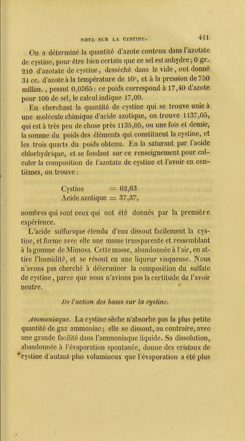 On a détei miné la quantité d’azote contenu dans l’azotate de cystine, pour être bien certain que ce sel est anhydre-, 0 gr. 210 d’azotate de cystine, desséché dans le vide, ont donné 31 cc. d’azote à la température de 16°, et à la pression de 750 millim., pesant 0,0365 : ce poids correspond à 17,40 d’azote pour 100 de sel, le calcul indique 17,09. En cherchant ta quantité de cystine qui se trouve unie à une molécule chimique d’acide azotique, on trouve 1137,05, qui est à très peu de chose près 1135,05, ou une fois et demie, la somme du poids des éléments qui constituent la cystine, et les trois quarts du poids obtenu. En la saturant par l’acide chlorhydiique, et se fondant sur ce renseignement pour cal- culer la composition de l’azotate de cystine et l’avoir en cen- tièmes, on trouve ; Cystine = 62,63 Acide azotique = 37,37, nombres qui sont ceux qui ont été donnés par la première expérience. L’acide sulfurique étendu d’eau dissout facilement la cys- tine, et forme avec elle une masse transparente et ressemblant à la gomme de Mimosa. Cette masse, abandonnée à l’air, en at- tire l’humidité, et se résout en une liqueur visqueuse. Nous n’avons pas cherché à déterminer la composition du sulfate ■ de cystine, parce que nous n’avions pas la certitude de l’avoir neutre. De faction des bases sur la cystine. Ammoniaque. La cystine sèche n’absorbe pas la plus petite quantité de gaz ammoniac ; elle se dissout, au contraire, avec une grande facilité dans l’ammoniaque liquide. Sa dissolution, abandonnée à l’évaporation spontanée, donne des cristaux de *cystine d’autant-plus volumineux que l’évaporation a été plus