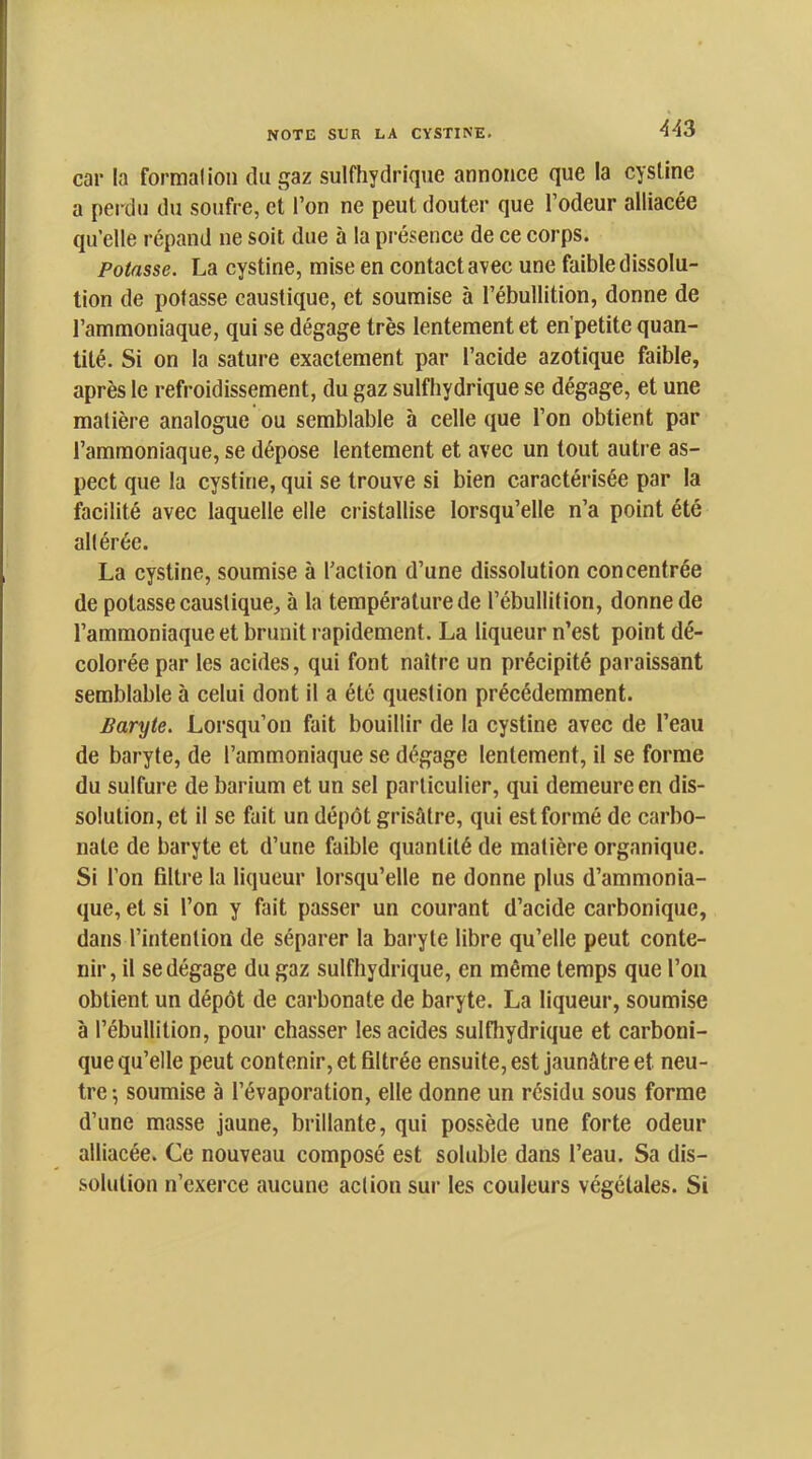 car la formai ion du gaz sulfhydrique annonce que la cystine a perdu du soufre, et l’on ne peut douter que l’odeur alliacée qu’elle répand ne soit due à la présence de ce corps. Potasse. La cystine, mise en contact avec une faible dissolu- tion de potasse caustique, et soumise à l’ébullition, donne de l’ammoniaque, qui se dégage très lentement et en'petite quan- tité. Si on la sature exactement par l’acide azotique faible, après le refroidissement, du gaz sulfhydrique se dégage, et une matière analogue ou semblable à celle que l’on obtient par l’ammoniaque, se dépose lentement et avec un tout autre as- pect que la cystine, qui se trouve si bien caractérisée par la facilité avec laquelle elle cristallise lorsqu’elle n’a point été altérée. La cystine, soumise à l’action d’une dissolution concentrée de potasse caustique, à la température de l’ébullition, donne de l’ammoniaque et brunit rapidement. La liqueur n’est point dé- colorée par les acides, qui font naître un précipité paraissant semblable à celui dont il a été question précédemment. Baryte. Loi’squ’on fait bouillir de la cystine avec de l’eau de baryte, de l’ammoniaque se dégage lentement, il se forme du sulfure de barium et un sel particulier, qui demeure en dis- solution, et il se fait un dépôt grisâtre, qui est formé de carbo- nate de baryte et d’une faible quantité de matière organique. Si l’on filtre la liqueur lorsqu’elle ne donne plus d’ammonia- que, et si l’on y fait passer un courant d’acide carbonique, dans l’intention de séparer la baryte libre qu’elle peut conte- nir, il se dégage du gaz sulfhydrique, en même temps que l’on obtient un dépôt de carbonate de baryte. La liqueur, soumise à l’ébullition, pour chasser les acides sulfliydrique et carboni- que qu’elle peut contenir, et filtrée ensuite, est jaunâtre et neu- tre-, soumise à l’évaporation, elle donne un résidu sous forme d’une masse jaune, brillante, qui possède une forte odeur alliacée. Ce nouveau composé est soluble dans l’eau. Sa dis- solution n’exerce aucune action sur les couleurs végétales. Si