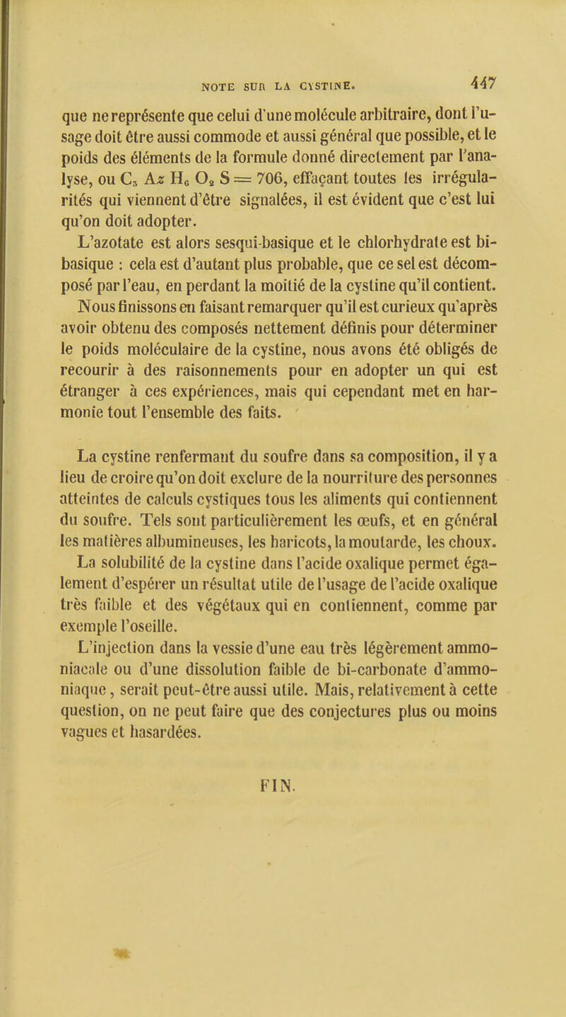 que ne représente que celui d’une molécule arbitraire, dont l’u- sage doit être aussi commode et aussi général que possible, et le poids des éléments de la formule donné directement par l’ana- lyse, ou Cs kz Ho Os S = 706, effaçant toutes les irrégula- rités qui viennent d’être signalées, il est évident que c’est lui qu’on doit adopter. L’azotate est alors sesqui-basique et le chlorhydrate est bi- basique : cela est d’autant plus probable, que ce sel est décom- posé par l’eau, en perdant la moitié de la cystine qu’il contient. Nous finissons en faisant remarquer qu’il est curieux qu’après avoir obtenu des composés nettement définis pour déterminer le poids moléculaire de la cystine, nous avons été obligés de recourir à des raisonnements pour en adopter un qui est étranger à ces expériences, mais qui cependant met en har- monie tout l’ensemble des faits. La cystine renfermant du soufre dans sa composition, il y a lieu de croire qu’on doit exclure de la nourriture des personnes atteintes de calculs cystiques tous les aliments qui contiennent du soufre. Tels sont particulièrement les œufs, et en général les matières albumineuses, les haricots, la moutarde, les choux. La solubilité de la cystine dans l’acide oxalique permet éga- lement d’espérer un résultat utile de l’usage de l’acide oxalique très faible et des végétaux qui en contiennent, comme par exemple l’oseille. L’injection dans la vessie d’une eau très légèrement ammo- niacale ou d’une dissolution faible de bi-carbonate d’ammo- niaque, serait peut-être aussi utile. Mais, relativement à cette question, on ne peut faire que des conjectures plus ou moins vagues et hasai'dées. FIN. ♦v