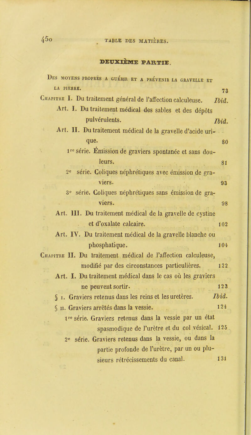 DEUXIÈME PARTIE. Des moyens propres a guérir et a prévenir la cravelle et LA PIERRE. Chapitre I. Du traitement général de l’affection calculeuse. lUd. Art. I. Du traitement médical des sables et des dépôts pulvérulents. /jjd. Art. II. Du traitement médical de la gravelle d’acide uri- que. 80 F® série. Émission de graviers spontanée et sans dou- leurs. 81 2« série. Coliques néphrétiques avec émission de gra- viers. ■ 93 3® série. Coliques néphrétiques sans émission de gra- viers. 98 Art. III. Du traitement médical de la gravelle de cystine et d’oxalate calcaire. 102 Art. IV. Du traitement médical de la gravelle blanche ou phosphatique. 104 Chapitre II. Du traitement médical de l’affection calculeuse, modifié par des circonstances particulières. 122 Art. I. Du traitement médical dans le cas où les graviers ne peuvent sortir. 12 3 § I. Graviers retenus dans les reins et les uretères. Ibid. § II. Graviers arrêtés dans la vessie. 124 1'® série. Graviers retenus dans la vessie par un état spasmodique de l’urètre et du col vésical. 125 2® série. Graviers retenus dans la vessie, ou dans la partie profonde de l’urètre, par un ou plu- sieurs rétrécissements du canal. I3i