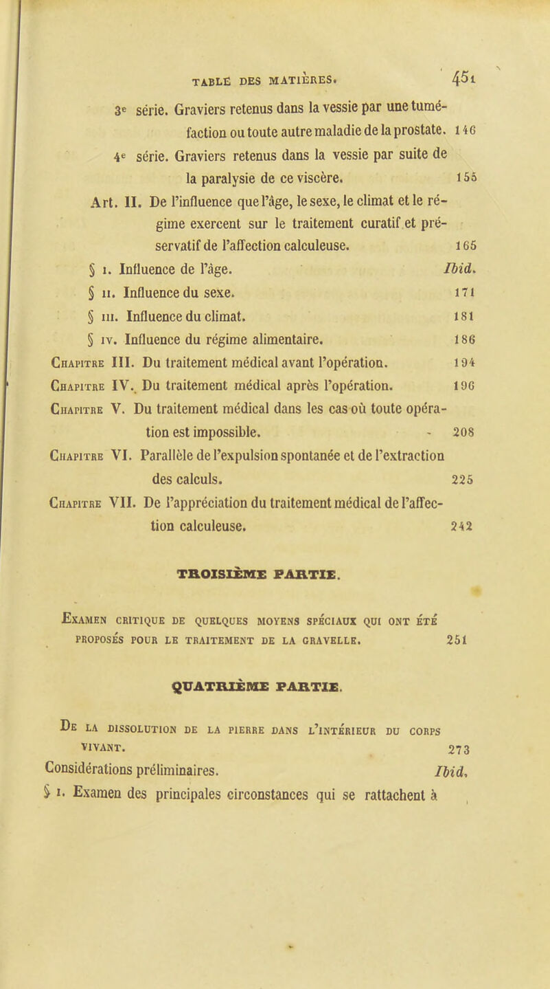 3® série. Graviers retenus dans la vessie par une tumé- faction ou toute autre maladie de la prostate. H 6 4« série. Graviers retenus dans la vessie par suite de la paralysie de ce viscère. 155 Art. II. De l’influence que l’âge, le sexe, le climat et le ré- gime exercent sur le traitement curatif et pré- servatif de l’affection calculeuse. 165 § 1. Influence de l’âge. Ibid. § 11. Influence du sexe. ni § 111. Influence du climat. 181 § iv. Influence du régime alimentaire. 186 Chapitre III. Du traitement médical avant l’opération. 194 Chapitre IV._ Du traitement médical après l’opération. 196 Chapitre V. Du traitement médical dans les cas où toute opéra- tion est impossible. - 208 Chapitre VI. Parallèle de l’expulsion spontanée et de l’extraction des calculs. 225 Chapitre VII. De l’appréciation du traitement médical de l’affec- tion calculeuse. 242 THOISIÈME PARTIE. Examen critique de quelques moyens spéciaux qui ont été PROPOSÉS POUR LE TRAITEMENT DE LA GRAVELLB. 251 QUATRIÈME PARTIE. De la dissolution de la pierre dans l’intérieur du corps VIVANT. 273 Considérations préliminaires. Ibid, S I. Examen des principales circonstances qui se rattachent à