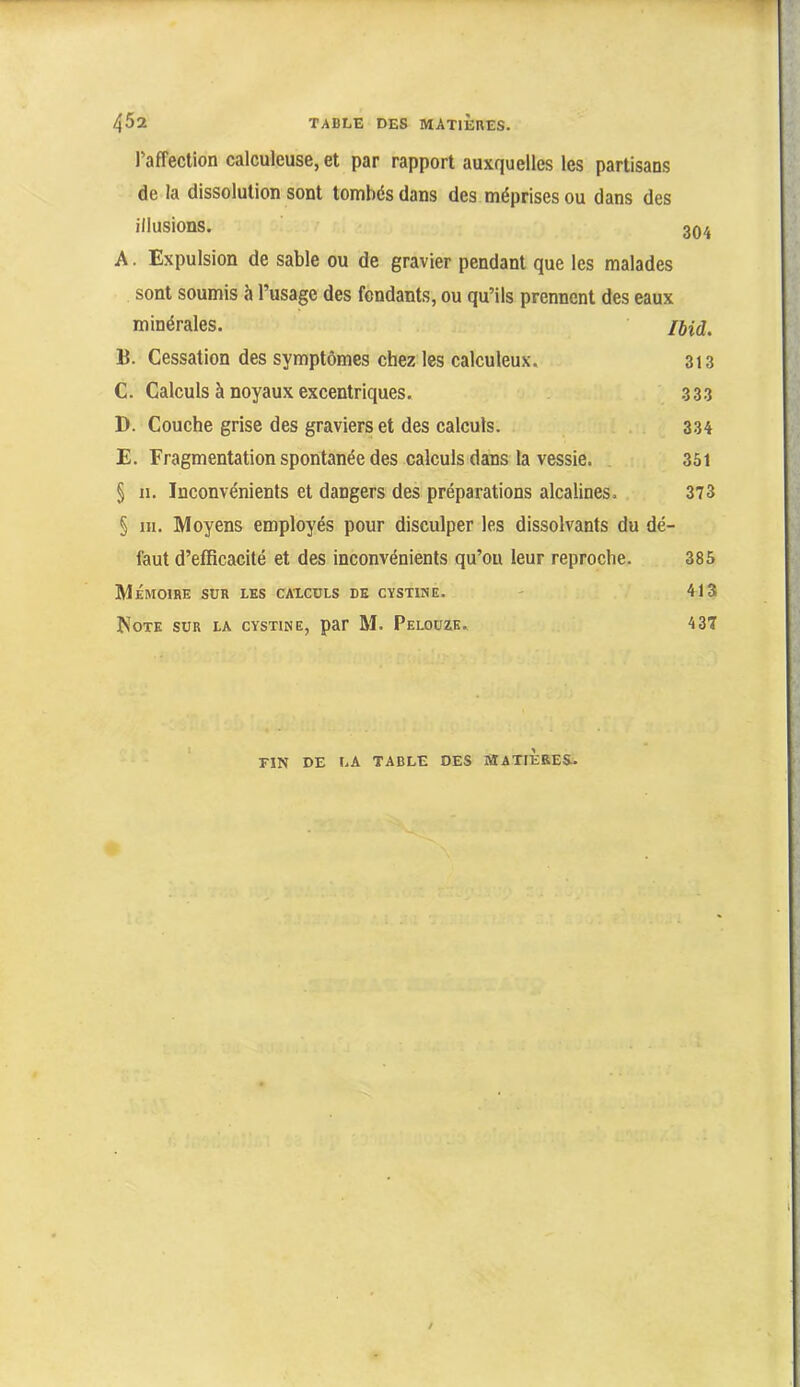 raffection calculeuse, et par rapport auxquelles les partisans de la dissolution sont tombés dans des méprises ou dans des illusions. 30/, A. Expulsion de sable ou de gravier pendant que les malades sont soumis à l’usage des fendants, ou qu’ils prennent des eaux minérales. lud. B. Cessation des symptômes chez les calculeux. 313 C. Calculs à noyaux excentriques. 333 D. Couche grise des graviers et des calculs. 334 E. Fragmentation spontanée des calculs dans la vessie. 351 § n. Inconvénients et dangers des préparations alcalines. 373 § ni. Moyens employés pour disculper les dissolvants du dé- faut d’efficacité et des inconvénients qu’on leur reproche. 385 Mémoire sur les caxcüls de cystine. - 413 Note sur la cystine, par M. Peloüze. 437 FIN DE LA TABLE DES SIATIÈBES..