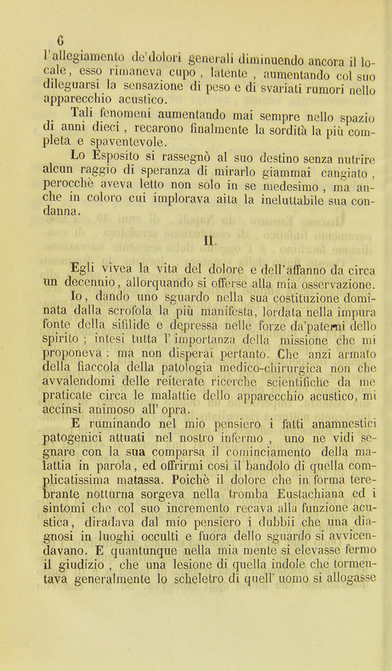 G 1 allegiamenlo do’dolori generali diminuendo ancora il lo- cale, esso rimaneva cupo , latente , aumentando col suo dileguarsi la sensazione di peso e di svariati rumori nello apparecchio acustico. Tali fenomeni aumentando mai sempre nello spazio di anni dieci, recarono finalmente la sordità la più com- pleta e spaventevole. Lo Esposito si rassegnò al suo destino senza nutrire alcun raggio di speranza di mirarlo giammai cangiato , perocché aveva letto non solo in se medesimo , ma an- che in coloro cui implorava aita la ineluttabile sua con- danna. Il Egli vivea la vita del dolore e dell’affanno da circa un decennio, allorquando si offerse alla mia osservazione. Io, dando uno sguardo nella sua costituzione domi- nata dalla scrofola la più manifesta, lordata nella impura fonte della sifilide e depressa nelle forze da’patemi dello spirito ; intesi tutta l’importanza della missione che mi proponeva : ma non disperai pertanto. Che anzi armato della fiaccola della patologia medico-chirurgica non che avvalendomi delle reiterate ricerche scientifiche da me praticate circa le malattie dello apparecchio acustico, mi accinsi animoso all’ opra. E ruminando nel mio pensiero i fatti anamnestici patogenici attuati nel nostro infermo , uno ne vidi se- gnare con la sua comparsa il cominciamento della ma- lattia in parola, ed offrirmi così il bandolo di quella com- plicatissima matassa. Poiché il dolore che in forma tere- brante notturna sorgeva nella tromba Eustachiana ed i sintomi che col suo incremento recava alla funzione acu- stica, diradava dal mio pensiero i dubbii che una dia- gnosi in luoghi occulti e fuora dello sguardo si avvicen- davano. E quantunque nella mia mente si elevasse fermo il giudizio , che una lesione di quella indole che tormen- tava generalmente lo scheletro di quell’ uomo si allogasse