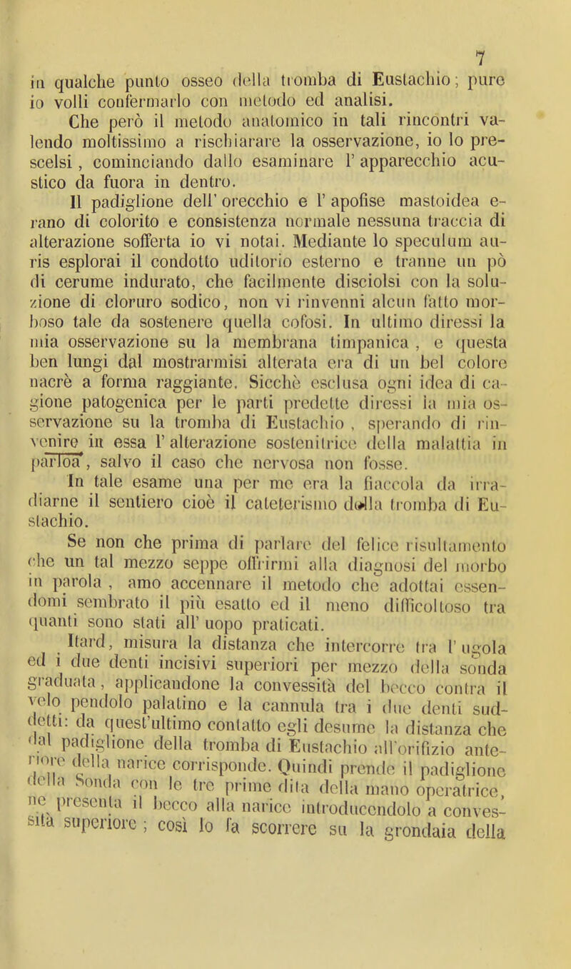 in qualche punto osseo della tromba di Eustachio; puro io volli confermarlo con metodo ed analisi. Che pelò il metodo anatomico in tali rincontri va- lendo moltissimo a rischiarare la osservazione, io lo pre- scelsi , cominciando dallo esaminare 1’ apparecchio acu- stico da fuora in dentro. 11 padiglione deli’ orecchio e 1’ apofise mastoidea e- rano di colorito e consistenza normale nessuna li-accia di alterazione sofferta io vi notai. Mediante lo speculum au- ris esplorai il condotto uditorio esterno e tranne un pò di cerume indurato, che facilmente disciolsi con la solu- zione di cloruro sodico, non vi rinvenni alcun fatto mor- boso tale da sostenere quella cofosi. In ultimo diressi la mia osservazione su la membrana timpanica , e questa ben lungi dal mostrannisi alterata era di un bel colore nacrè a forma raggiante. Sicché esclusa ogni idea di ca- gione patogcnica per le parti predette diressi ia mia os- servazione su la tromba di Eustachio , sperando di rin- venire in essa l’alterazione sostenitrice della malattia in parlóà*, salvo il caso che nervosa non fosse. In tale esame una per me era la fiaccola da irra- diarne il sentiero cioè il cateterismo disila tromba di Eu- stachio. Se non che prima di parlare del felice risultamento che un tal mezzo seppe offrirmi alla diagnosi del morbo m parola , amo accennare il metodo che adottai essen- domi sembrato il più esalto ed il meno difficoltoso tra quanti sono stati all’ uopo praticati. Itard, misura la distanza che intercorre tra l’ugola ed i due denti incisivi superiori per mezzo della sonda graduata, applicandone la convessità del becco contra il velo pendolo palatino e la cannula tra i due denti sud- detti: da quest’ultimo contatto egli desume la distanza che 'lai padiglione della tromba di Eustachio all’orifizio ante- ore della narice corrisponde. Quindi prende il padiglione della Sonda con le tre prime dila della mano operatrice, ne pi esenta il becco alla narice mtroduccndolo a conves- sa superiore ; così lo fa scorrere su la grondaia della