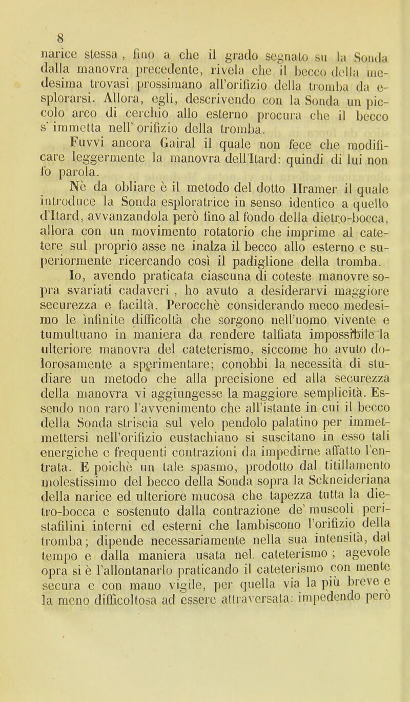 narice stessa , fino a clic il grado segnato su la Sonda dalla manovra precedente, rivela che il becco della me- desima trovasi prossimano all’orifìzio della tromba da e- splorarsi. Allora, egli, descrivendo con la Sonda un pic- colo arco di cerchio alio esterno procura che il becco s'immetta nell’ orifizio della tromba. Fuvvi ancora Gairal il quale non fece che modifi- care leggermente la manovra dellltard: quindi di lui non io parola. Nè da obliare è il metodo del dotto Hramer il quale introduce la Sonda esploratrice in senso identico a quello d’Itard, avvanzandola però fino al fondo della dietro-bocca, allora con un movimento rotatorio che imprime al cate- tere sul proprio asse ne inalza il becco allo esterno e su- periormente ricercando così il padiglione della tromba. Io, avendo praticata ciascuna di coleste manovre so- pra svariati cadaveri , ho avuto a desiderarvi maggiore securezza e làciltà. Perocché considerando meco medesi- mo le infinite difficoltà che sorgono nell’uomo vivente e tumultuano in maniera da rendere labiata impossibile la ulteriore manovra del cateterismo, siccome ho avuto do- lorosamente a sperimentare; conobbi la necessità di stu- diare un metodo che alla precisione ed alla securezza della manovra vi aggiungesse la maggiore semplicità. Es- sendo non raro l’avvenimento che all’istante in cui il becco della Sonda striscia sul velo pendolo palatino per iminel- mettersi nell’orifizio eustachiano si suscitano in esso tali energiche e frequenti contrazioni da impedirne adatto l’en- trata. E poiché un tale spasmo, prodotto dal titillamento molestissimo del becco della Sonda sopra la Sekneideriana della narice ed ulteriore mucosa che lapezza tutta la die- Iro-bocca e sostenuto dalia contrazione de’ muscoli peri- slafilini interni ed esterni che lambiscono l’orifìzio della tromba; dipende necessariamente nella sua intensità, dal tempo e dalla maniera usata nel. cateterismo ; agevole opra si é l’allontanarlo praticando il cateterismo con mente secura e con mano vigile, per quella via la più breve e la meno difficoltosa ad essere attraversala: impedendo peio