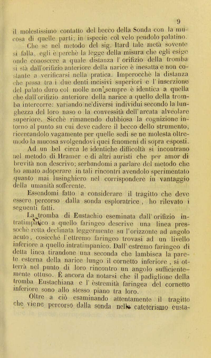 il molestissimo contatto del becco della Sonda con la mu- cosa di quelle parti; in ispecie col velo pendolo palatino. Clie se nel metodo del sig. Hard tale metà sovente si falla, egli è perchè la legge della misura che egli esige onde conoscere a quale distanza 1’ orifizio della tromba si sta dall’orifizio anteriore della narice è inesatta e non co- stante a verificarsi nella pratica. Imperocché la distanza (thè passa tra i due denti incisivi superiori e Y inserzione del palato duro col molle non'.sempre è identica a quella che dall’orifizio anteriore della narice a quello della trom- ba intercorre: variando ne’diversi individui secondo la lun- ghezza del loro naso o la convessità dell’arcata alveolare superiore. Sicché rimanendo dubbiosa la cognizione in- torno al punto su cui deve cadere il becco dello strumento, ricercandolo vagamente per quelle sedi se ne molesta oltre- modo la mucosa svolgendovi quei fenomeni di sopra esposti. Ad un bel circa le identiche difficoltà si incontrano nel metodo di Hrainer e di altri auristi che por amor di brevità non descrivo; serbandomi a parlare del metodo che iio amato adoperare in tali rincontri avendolo sperimentato quanto mai lusinghiero nel corrispondere in vantaggio della umanità sofferente. Essendomi fatto a considerare il tragitto che deve essere percorso dalla sonda esploratrice , ho rilevato i seguenti fatti. La ^tromba di Eustachio eseminata dall’ orifizio in- Ira timpanico a quello faringeo descrive una linea pres- soché retta declinata leggermente su l’orizzonte ad angolo acuto, cosicché l’ettremo faringeo trovasi ad un livello inferiore a quello inlratimpanico. Dall’ estremo faringeo di detta linea tirandone una seconda che lambisca la pare- te esterna della narice lungo il cornetto inferiore , si ot- tona nel punto di loro rincontro un angolo sufficiente- mente ottuso. E ancora da notarsi che il padiglione della ìomba Eustachiana e 1’ èslrcmità faringea del cornetto linei loie sono allo stesso piano tra loro. Oltre a ciò esaminando attentamente il tragitto r m viene percorso dalla sonda nelW cateterismo eusta-