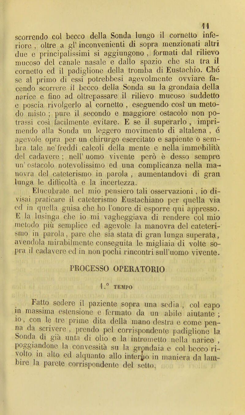 scorrendo col becco della Sonda lungo il cornetto infe- riore , oltre a gl’ inconvenienti di sopra menzionati altri due e principalissimi si aggiungono , formati dal rilievo mucoso del canale nasale e dallo spazio che sta tra il cornetto ed il padiglione della tromba di Eustachio. Ché se al primo di essi potrebbesi agevolmente ovviare fa- cendo scorrere il becco della Sonda su la grondaia della narice e fino ad oltrepassare il rilievo mucoso suddetto e poscia rivolgerlo al cornetto , eseguendo così un meto- do misto ; pure il secondo e maggiore ostacolo non po- trassi cosi facilmente evitare. E se il superarlo , impri- mendo alla Sonda un leggero movimento di altalena , é agevole opra per un chirurgo esercitato e sapiente o sem- bra tale ne’freddi calcoli della mente e nella immobilità del cadavere ; nell’ uomo vivente però è desso sempre un’ ostacolo notevolissimo ed una complicanza nella ma- novra del cateterismo in parola , aumentandovi di gran lunga le difficoltà e la incertezza. Elucubrate nel mio pensiero tali osservazioni , io di- visai praticare il cateterismo Eustachiano per quella via ed in quella guisa che ho l’onore di esporre qui appresso. E la lusinga che io mi vagheggiava di rendere col mio metodo più semplice ed agevole la manovra del cateteri- smo in parola, pare che sia stata di gran lunga superata, avendola mirabilmente conseguita le migliaia di volte so- pra il cadavere ed in non pochi rincontri sull’uomo vivente. PROCESSO OPERATORIO l.° TEMPO Fatto sedere il paziente sopra una sedia , col capo in massima estensione e fermato da un abile aiutante ; io, con le tre prime dita della mano destra e come pen- na da scrivere , prendo pel corrispondente padiglione la Sonda di già unta di olio e la intrometto nella narice , poggiandone la convessità su la grondaia e col becco ri- volto in alto ed alquanto allo interno in maniera da lam- bire la parete corrispondente del setto.