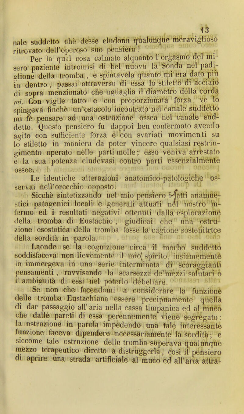 naie suddetto che desse eludono qualunque meraviglioso ritrovato dell’operoso suo pensiero! Per la qual cosa calmato alquanto l’orgasmo del mi- sero paziente intromisi di bel nuovo la Sonda nel padi- glione della tromba , e spintavela quanto mi era dato più in dentro , passai attraverso di essa lo stilettò di acciaio di sopra menzionato che uguaglia il diametro della corda mi. Con vigile tatto e con proporzionata forza ve lo spingeva finche un’ostacolo incontrato nel canale suddetto mi fè pensare ad una ostruzione ossea nel canale sud- detto. Questo pensiero fu dappoi ben confermalo avendo agito con sufficiente forza e con svariati movimenti su lo stiletto in maniera da poter vincere qualsiasi restrin- gimento operato nelle parti molle ; esso veniva arrestalo e la sua potenza eludevasi contro parti essenzialmente ossee. Le identiche alterazioni anatomico-patologiche os- servai nell’orecchio opposto. Sicché sintetizzando nel mio pensiero Matti anamne- stici patogenici locali e generali attuali nel nostro in- fermo ed i resultati negativi ottenuti dalla esplorazione delia tromba di Eustachio, giudicai che una ostru- zione esostotica della tromba (osso la cagione sostenitrice della sordità in parola. Laonde se la cognizione circa il morbo suddetto soddisfaceva non lievemente il mio; spiritov’insiemementé lo immergeva in una serie interminata di scoraggianti pensamenti, ravvisando la scarsezza’ de’mezzi salutari o i’ambiguità di essi nel poterlo debellare. Se non che facendomi a considerare la funzione delle tromba Eustacbiana essere precipuamente quella di dar passaggio all’aria nella cassa timpanica ed al muco che dalle pareti di essa perennemente viene segregato : la ostruzione in parola impedendo una tale interessante funzione faceva dipendere necessariamente la sordità ; e siccome tale ostruzione delle tromba superava qualunque mezzo terapeutico diretto a distruggerla, così il pensiero di aprire una strada artificiale al muco ed all’aria attra-