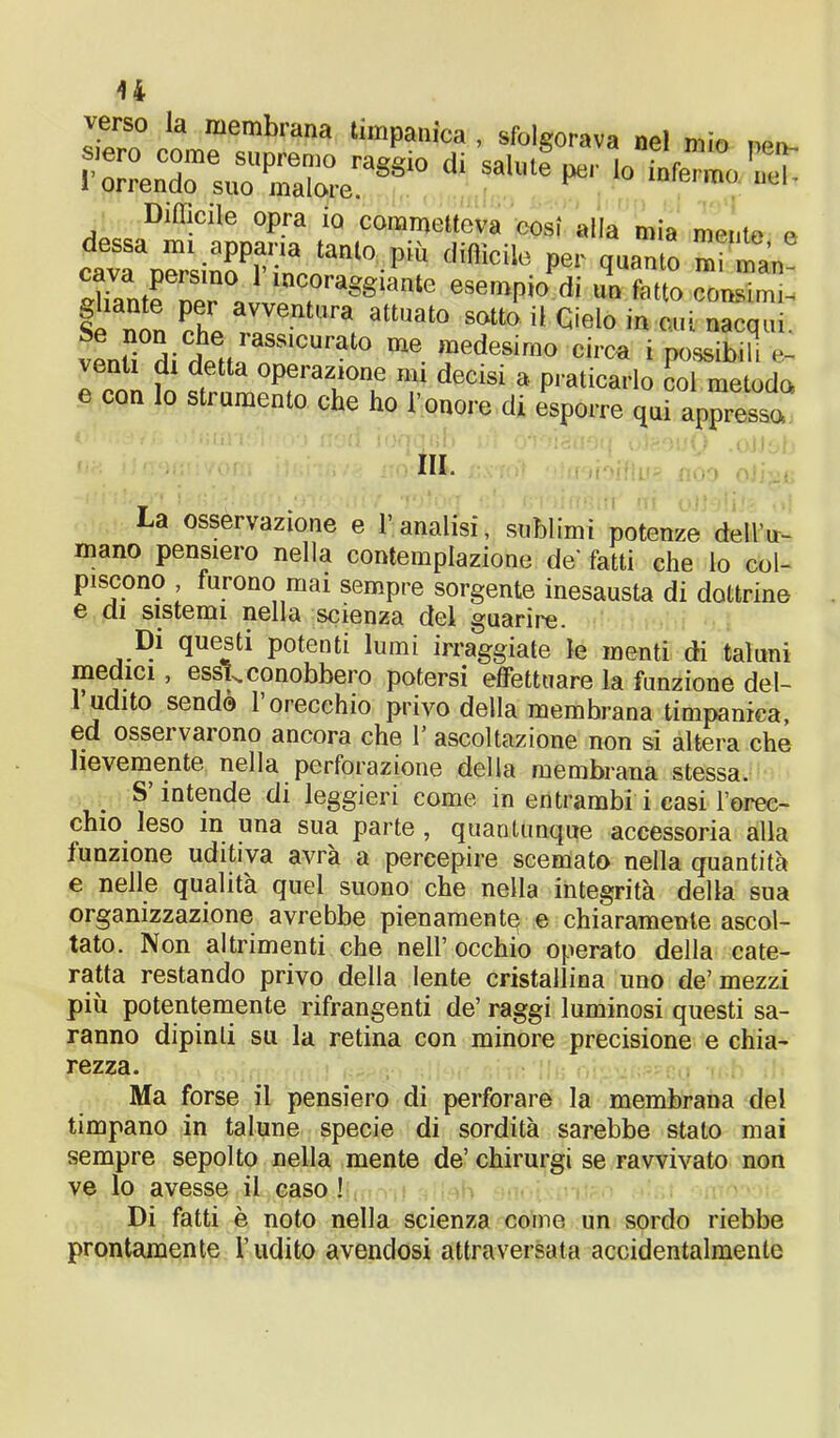 u verso la membrana timpanica , sfolgorava nel mio ne» siero come supremo raggio di salute per lo infermo neh 1 orrendo suo malore. mu I1U ^oco.DlffiCÌIe °pra Ì0 coran>etteva cosi alla mia mente e cavTrsi:rS.'anl0-PÌU di8icile Pe!' mi ma„ Xn(rnPr ai r , gSlanle esemPio di <“ cornimi- §1 ^ Pt avventura attuat0 sotto il Cielo in cui nacqui Se non che rassicurato me medesimo circa i possibilil ven 1 di detta operazione mi decisi a praticarlo col metodo e con lo strumento che ho l’onore di esporre qui appresso III. La osservazione e l’analisi, sublimi potenze dell’ir- mano pensiero nella contemplazione de' fatti che lo col- piscono furono mai sempre sorgente inesausta di dottrine e di sistemi nella scienza del guarire. Di questi potenti lumi irraggiate le menti di taluni medici, esse conobbero potersi effettuare la funzione de l- l’udito sendò l’orecchio privo della membrana timpanica, ed ossei vai ono ancora che 1’ ascoltazione non si altera che lievemente nella perforazione della membrana stessa. S intende di leggieri come in entrambi i casi l’orec- chio leso in una sua parte , quantunque accessoria alla funzione uditiva avrà a percepire scemato nella quantità e nelle qualità quel suono che nella integrità della sua organizzazione avrebbe pienamente e chiaramente ascol- tato. Non altrimenti che nell’ occhio operato della cate- ratta restando privo della lente cristallina imo de’ mezzi più potentemente rifrangenti de’ raggi luminosi questi sa- ranno dipinti su la retina con minore precisione e chia- rezza. Ma forse il pensiero di perforare la membrana del timpano in talune specie di sordità sarebbe stato mai sempre sepolto nella mente de’ chirurgi se ravvivato non ve lo avesse il caso ! Di fatti è noto nella scienza come un sordo riebbe prontamente l’udito avendosi attraversata accidentalmente