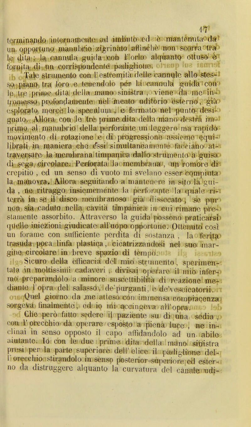 terminando internamente ad imbuto ed è mantenuta-da uu opportuno manubrio zigrinato allineile non scorra tra le dita ; la, cannula guida con l'orlo alquanto ottuso è fornita di un corrispondente padiglione. Tale strumento con l’ estremità delle cannule allo stes- so, piano tra loro e tenendolo per la cannula guida con le tre prime dita della mano sinistra , viene da me in- tromesso profondamente nel meato uditorio esterno , già esplorato mercè lo speculimi, e fermato nel punto desi- gnato, Allora con le tre prime dita della mano destra im- primo al manubrio della perforante un leggero ma l apido movimento di rotazione e di progressione assieme equi- librati in maniera che dssi simultaneamente facciano' at- traversare la mena<branaitimpanica dallo strumento a guisa di;.$ega circolare. Perforata la membrana!, un romore di crepitio , ed un senso di vuoto mi svelano esser compiuta la manovra. Allora seguitando a mantenere in sito la gui- da , ne ritraggo insicmemente la perforante la quale ri- terrà in se il disco membranoso già dissecato, se pur non sia caduto nella cavità timpanica in cui rimane pre- stamente assorbito. Attraverso la guida possono praticarsi quelle iniezioni giudicate all'uopo opportune. Ottenuto così un forame con sufficiente perdita di sostanza , la ferita» trasuda poca linfa plastica, cicatrizzandosi nel suo mar- gine circolare in breve spazio di tempo. Sicuro della oificacia del mio strumento1, sperimen- tata in moltissimi cadaveri -, divisai operare il mio infer- mo preparandolo a minore suscettibilità di reazione me- diante lopra del salasso , de’purganti,’e de’vescicatorii. Quel giorno da .me atteso con immensa compiacenza sorgeva finalmente, ed io mi accingeva all’opra. Che però fatto sedere il paziente su di una sedia , con 1’ orecchio da operare esposto a piena luce , ne in- clinai in senso opposto il capo affidandolo ad un. abile aiutante. Io con le due prime dita della mano sinistra pi(;si pei la parte supcriore dell elice il padiglione del- r orecchio stirandolo in senso poste rior-superiore ed ester- no da disti uggeie alquanto la curvatura del canate udi-