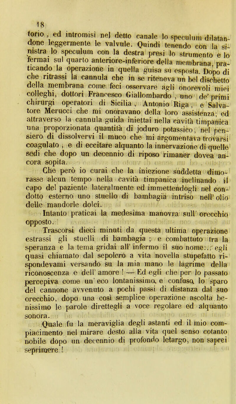 tono , ed intromisi nej detto canale lo speculimi dilatan- done leggermente le valvule. Quindi tenendo con la si- nistra lo speculum con la destra presi lo strumento e lo fermai sul quarto anteriore-inferiore della membrana pra- ticando la operazione in quella guisa su esposta. Dopo di che ritrassi la cannula che in se riteneva un bel dischetto della membrana come feci osservare agli onorevoli miei colleghi, dottori Francesco Giallombardo , uno de’ primi chirurgi operatori di Sicilia , Antonio Riga, e Salva- tore Merucci che mi onoravano della loro assistenza; ed attraverso la cannula guida iniettai nella cavità timpanica una proporzionata quantità di joduro potassico, nel pen- siero di dissolvervi il muco che mi argomentava trovarsi coagulato , e di eccitare alquanto la innervazione di quelle sedi che dopo un decennio di riposo rimaner dovea an- cora sopita. Che però io curai che la iniezione suddetta dimo- rasse alcun tempo nella cavità timpanica inclinando il capo del paziente lateralmente ed immettendogli nel con- dotto esterno uno stuello di bambagia intriso nell’ olio delle mandorle dolci. Intanto praticai la medesima manovra sull' orecchio opposto. Trascorsi dieci minuti da questa ultima operazione estrassi gli stuelli di bambagia ; e combattuto Ira la speranza e la tema gridai all’infermo il suo nome:., egli quasi chiamato dal sepolcro a vita novella stupefatto ri- spondevami versando su la mia mano le lagrime della riconoscenza e dell’ amore ! — Ed egli che per lo passato percepiva come un’ eco lontanissima e confusa lo sparo del cannone avvenuto a pochi passi di distanza dal suo orecchio, dopo una così semplice operazione ascolta be- nissimo le parole direttegli a voce regolare ed alquanto sonora. Quale fu la meraviglia degli astanti ed il mio com- piacimento nel mirare desto alla vita quel senso cotanto nobile dopo un decennio di profondo letargo, non saprei seprimere !