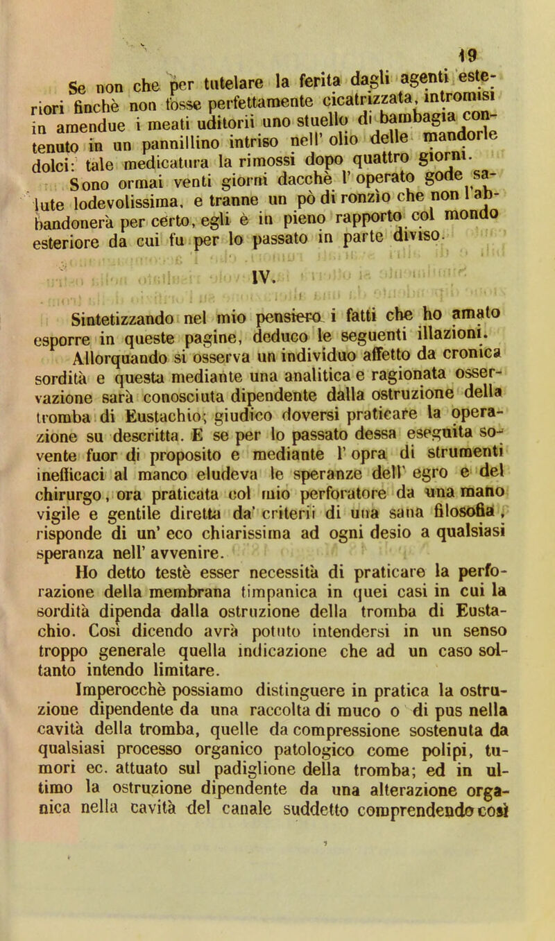 Se non che per tutelare la ferita dagli agenti este- iori finche non fosse perfettamente cicatrizzata intromisi tenuto ni un |wuunuuw — . dolci:' tale medicatura la rimossi dopo quattro giorni. Sono ormai venti giorni dacché l’operato gode sa- lute lodevolissima, e tranne un pò di ronzìo che non 1 ab- bandonerà per certo, egli è in pieno rapporto col mondo esteriore da cui fu per lo passato in parte diviso. Sintetizzando nel mio pensiero i fatti che ho amato esporre in queste pagine, deduco le seguenti illazioni. Allorquando si osserva un individuo affetto da cronica sordità e questa mediante una analitica e ragionata osser- vazione sarà conosciuta dipendente dalla ostruzione della tromba di Eustachio; giudico doversi praticare la opera- zione su descritta. E se per lo passato dessa eseguita so-- vente fuor di proposito e mediante 1’ opra di strumenti inefficaci al manco eludeva le speranze dell’ egro e del chirurgo, ora praticata col mio perforatore da una mano vigile e gentile diretta da’ criterii di una sana filosofia , risponde di un’ eco chiarissima ad ogni desio a qualsiasi speranza nell’ avvenire. Ho detto teste esser necessità di praticare la perfo- razione della membrana timpanica in quei casi in cui la sordità dipenda dalla ostruzione della tromba di Eusta- chio. Così dicendo avrà potuto intendersi in un senso troppo generale quella indicazione che ad un caso sol- tanto intendo limitare. Imperocché possiamo distinguere in pratica la ostru- zione dipendente da una raccolta di muco o di pus nella cavità della tromba, quelle da compressione sostenuta da qualsiasi processo organico patologico come polipi, tu- mori ec. attuato sul padiglione della tromba; ed in ul- timo la ostruzione dipendente da una alterazione orga- nica nella cavità del canale suddetto comprendendo cosi IV.