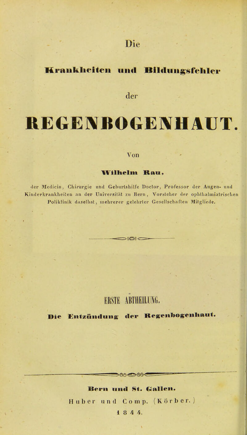 Kraiiklieiteii iiihI der REGE]^BOG£]\HAUT. Von Wilhelm Rau* <ler Medicin, Chirurgie und Geburtshilfe Doclor, Professor der Augen- und Kinderkrankheiten an der Universität zu Bern, Vorsteher der ophthalniiatrischen Poliklinik daselbst, mehrerer gelehrter Gesellschaften Mitgliede. CRSIG AkHEILyiti;. Rie Entzuiicluii)^ *lei* ReRKenhogeuliaut. Ilern iiikI Si. C*allen. H II1) c r n n d C o in p. ( K ö r l) e r. )