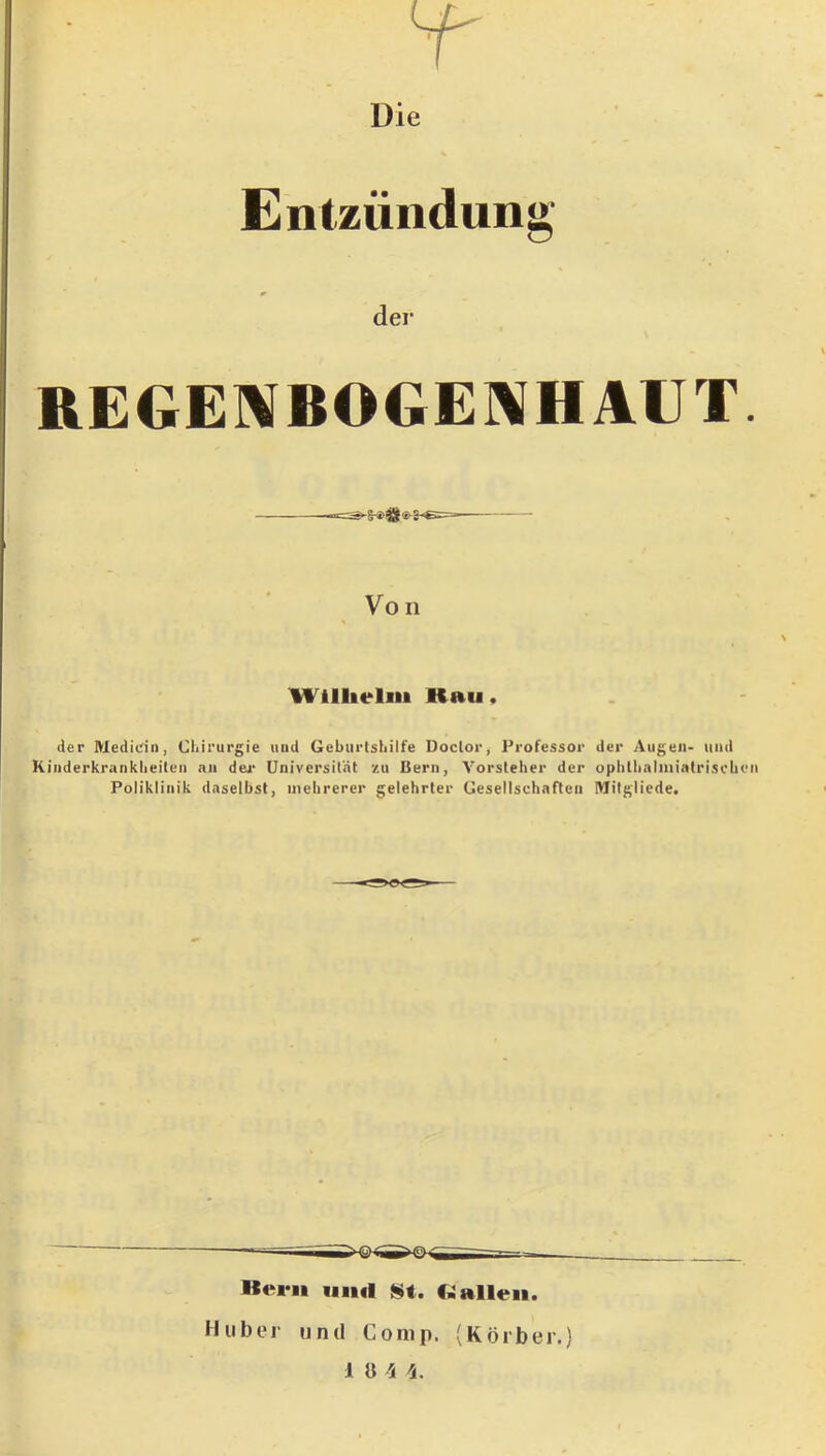 Entzündung der REGE]\BOGE]\HAUT. Von Wlllielm Kau, der Medidn, Chirurgie uud Geburtshilfe Doclor, Professor der Augen- und Kinderkrankheiten an dea- Universität /u Bern, Vorsteher der ophthalniintriscbeii Poliklinik daselbst, mehrerer gelehrter Gesellschaften Mitgliede. Bern und St. Ballen. Huber und Comp. (Korber.) 1 8 'S