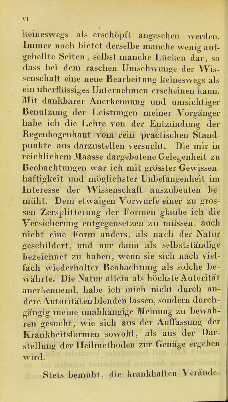 heineswegs als erschopll angesehen Averden. Immer noch J)ielel derselbe manche Avenig auf- gehellte Seiten , selbst manche Lücken dar, so dass bei dem raschen UmschAviinge der Wis- senschaft eine neue Bearbeitung keinesAvegs als ein überflüssiges Unternehmen erscheinen kann. Mit dankbarer Anerkennung und umsichtiger Benutzung der Leistungen meiner Vorgänger habe ich die Lehre von der Entzündung der Regenbogenhaut vom rein practischen Stand- punkte aus darzustellen A^ersucht. Die mir in reichlichem Maasse dargebotene Gelegenheit zu Beobachtungen Avar ich mit grösster GeAvissen- haftigkeit und möglichster Unbefangenheit im Interesse der Wissenschaft auszubeuten be- müht. Dem etAvaigen VorAvurfe einer zu gros- sen Zersplitterung der Formen glaube ich die Versicherung entgegensetzen zu müssen, auch nicht eine Form anders, als nach der Natur geschildert, und nur dann als selbstständige bezeichnet zu haben, Avenn sie sich nach viel- fach Aviederholter Beobachtung als solche be- Avährte. Die Natur allein als höchste Autorität anerkennend, habe ich mich nicht durch an- dere Autoritäten blenden lassen, sondern durch- gängig meine unabhängige Meinung zu beAvah- ren gesucht, Avie sich aus der Auffassung der Krankheitsformen soAVohl, als aus der Dar- stellung der Heilmethoden zur Genüge ergeben Avird. Stets bemüht, die krankhafleii \ eräiide-