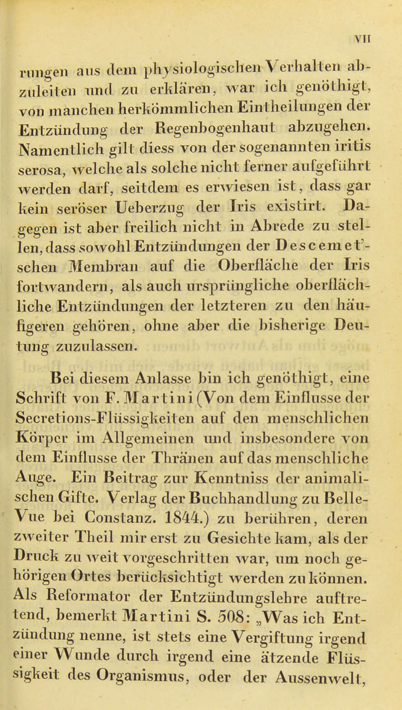 vir rniigeii aus dem physiologischen Verhalten ab- zuleiten lind zu erklären, war ich genothigt, von manchen herkömmlichen Eintheiliingen der Entzündung der Regenbogenhaut abzngehen. Namentlich gilt diess von der sogenannten iritis serosa, welche als solche nicht ferner aufgeführt werden darf, seitdem es erwiesen ist, dass gar kein seröser Ueberzug der Iris existirt. Da- gegen ist aber freilich nicht in Abrede zu stel- len, dass sowohl Entzündungen der D esc em et’- schen Membran auf die Oberfläche der Iris fortwandern, als auch ursprüngliche oberfläch- liche Entzündungen der letzteren zu den häu- figeren gehören, ohne aber die bisherige Deu- tung zuzulassen. Bei diesem Anlasse bin ich genÖthigt, eine Schrift von F. Martini (Von dem Einflüsse der Secretions-Flüssigkeiten auf den menschlichen Körper im Allgemeinen und insbesondere von dem Einflüsse der Thränen auf das menschliche Auge. Ein Beitrag zur Kenntniss der animali- schen Gifte. Verlag der Buchhandlung zu Belle- Viie bei Constanz. 1844.) zu berühren, deren zweiter Theil mir erst zu Gesichte kam, als der Druck zu weit vorgeschritten war, um noch ge- hörigen Ortes berücksichtigt werden zu können. Als Reformator der Entzündungslehre auftre- tend, bemerkt Martini S. 508: „Was ich Ent- zündung nenne, ist stets eine Vergiftung irgend einer Wunde durch irgend eine ätzende Flüs- sigkeit des Organismus, oder der Aussenwelt,