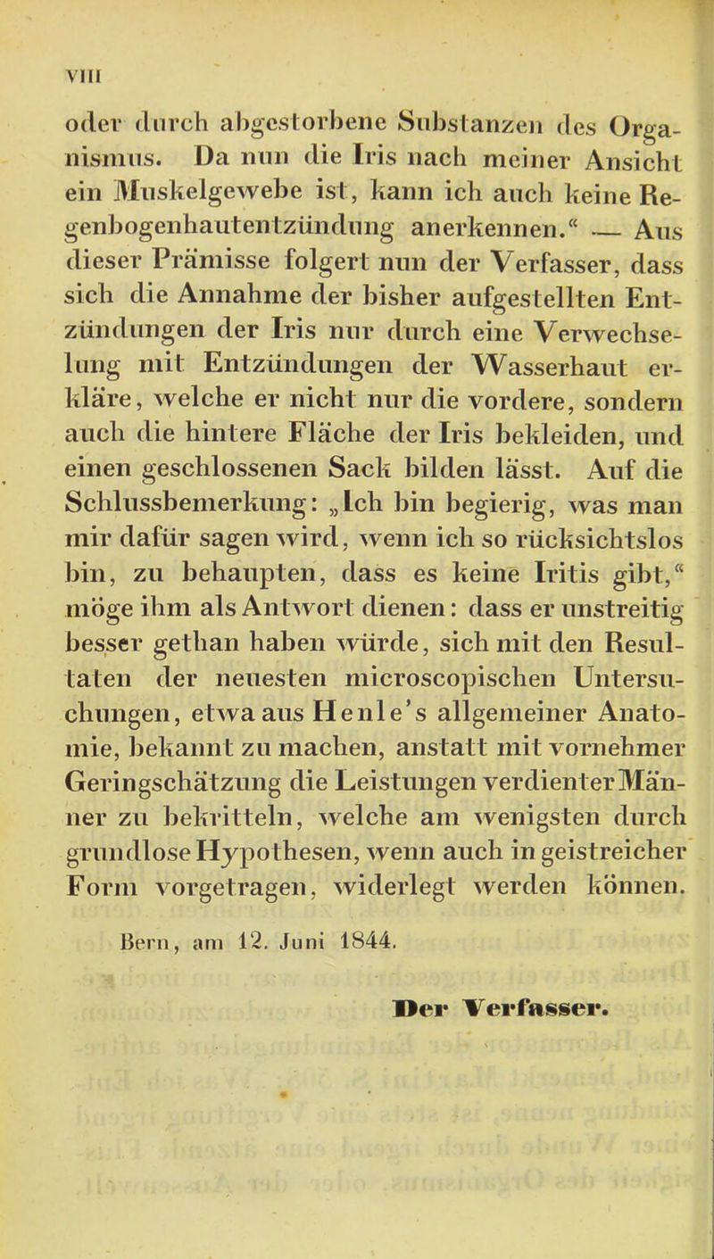 oder durch abgestorbene Substanzen des Orga- nismus. Da nun die Iris nach meiner Ansicht ein Muskelgewebe ist, kann ich auch keine Re- genbogenhautentzündung anerkennen.“ Aus dieser Preämisse folgert nun der Verfasser, dass sich die Annahme der bisher aufgestellten Ent- zündungen der Iris nur durch eine Verwechse- lung mit Entzündungen der Wasserhaut er- kläre, welche er nicht nur die vordere, sondern auch die hintere Fläche der Iris bekleiden, und einen geschlossenen Sack bilden lässt. Auf die Schlussbemerkung: „Ich bin begierig, was man mir dafür sagen wird, wenn ich so rücksichtslos bin, zu behaupten, dass es keine Iritis gibt,“ möge ihm als Antwort dienen: dass er unstreitig besser gethan haben würde, sich mit den Resul- taten der neuesten microscopischen Untersu- chungen, etwa aus He nie’s allgemeiner Anato- mie, bekannt zu machen, anstatt mit vornehmer Geringschätzung die Leistungen verdienter Män- ner zu bekritteln, welche am wenigsten durch grundlose Hypothesen, wenn auch in geistreicher Form vorgetragen, widerlegt werden können. Bern, am 12, Juni 1844. Der Verfasser.