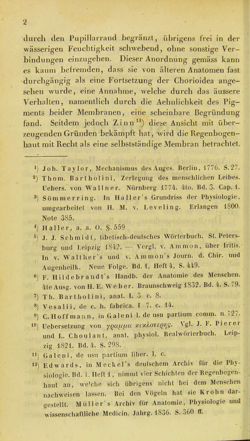 durch den Pupillnirand begränzl, übrigens frei in der wässerigen Feuchtigkeit schwebend, ohne sonstige Ver- bindungen einzugehen. Dieser Anordnung gemäss kann es kaum befremden, dass sie von älteren Anatomen fast •durchgängig als eine Fortsetzung der Chorioidea ange- sehen wurde, eine Annahme, AA^elche durch das äussere Verhalten, namentlich durch die Aehnlichkeit des Pig- ments beider Membranen, eine scheinbare Begründung fand. Seitdem jedoch Zinn^^) diese Ansicht mit über- zeugenden Gründen bekämpft hat, Avird die Regenbogen- haut mit Recht als eine selbstständige Membran betrachtet. Job, Taylor, Mechanismus des Auges. Berlin, 1776. S.27. Thoni. Bart hol ini, Zerlegung des menschlichen Leihes. Uebers. von Wal In er. Nürnberg 1774. 4lo. Bd. 3. Cap. 1. 3) Sömnierring. In Ha 11 er’s Grundriss der Physiologie, umgearbeilet von H. M. a'. l^eveling. Erlangen 1800, Note 385. *) Haller, a. a. 0. §. 559 5) J. J. Schmidt, tibetisch-deutsches Wörterbuch. St. Peters- burg und Leipzig 1842. — Vergl. a'. Ammon, über Iritis. In V. Walther s und v. Ammon’s Journ. d. Chir. und Augenheilk. Neue Folge. Bd. 1, Heft 4, S. 449. ®) F. Hild ehr and t's Handb. der Anatomie des Menschen. 4teAusg. von H. E. Weber. Braunschweig 1832. Bd, 4. S. 79. 7) Th. Barlhol ini, anat. I. 3. c. 8. 8) Vesalii, de c. h. fabrica. 1 7. c. 14. C.Hoffmann, in Galeni 1. de usu partium comm. n.727. Ueberselzung von yQaf.if.icc yvxlorEQi]g. ^gl. J- F- Pierei und L. Choulant, anal, physiol. Realwörterbuch, Leip- zig 1821. Bd. 4. S. 298. i') Galeni, de usu partium über. 1. c. 12) Edwards, in McckeTs deutschem Archiv für die Phy- siologie. Bd. l. Heft 1, nimmt vier Schichten der Regenbogen- haut an, welche sich übrigens nicht bei dem Menschen nachAveisen lassen. Bei den Vögeln hat sie Krohn dar- geslellt. Müll er's Archiv für Anatomie, Physiologie und wissenschaftliche Medicin. Jahrg. 1836. S. o60 fl.