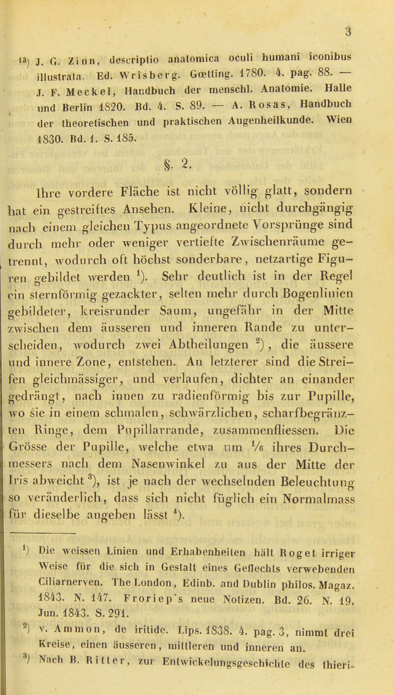 18) J. G. Zinn, descriplio analomica oculi humani iconibus illustrata. Ed. Wrisberg. Goelting. 1780. 4. pag. 88. — .T. F, Meckel, Handbuch der menschl. Anatomie. Halle und Berlin 1820. Bd. 4. S. 89. — A. Ro.sas, Handbuch der theoretischen und praktischen Augenheilkunde. Wien 1830. Bd. 1. S. 185. §. 2. Ihre vordere Fläche ist nicht völlig- glatt, sondern hat ein gestreiftes Ansehen. Kleine, nicht durchgängig nach einem gleichen Typus angeordnete Vorsprünge sind durch mehr oder weniger vertiefte Zwischenräume ge- trennt, wodurch oft höchst sonderbare, netzartige Figu- ren gebildet werden ^). Sehr deutlich ist in der Regel ein sternförmig gezackter, selten mehr durch Bogenliuien gebildeter, kreisrunder Saum, ungefähr in der Mitte zwischen dem äusseren und inneren Rande zu unter- scheiden, Avodurch zAvei Abtheilungen ^), die äussere und innere Zone, entstehen. An letzterer sind die Strei- fen gleichmässiger, und verlaufen, dichter an einander gedrängt, nach innen zu radienförmig bis zur Pupille, Avo sie in einem schmalen, scliAvärzlichen, scharfbegränz- ten Ringe, dem Pupillarrande, zusammenfliessen. Die Grösse der Pupille, Avelche etAva um % ihres Durch- messers nach dem NaseiiAvinkel zu aus der Mitte der fris abAAcicht ®), ist je nach der Avechselnden Beleuchtung so veränderlich, dass sich nicht füglich ein Normalmass für dieselbe angeben lässt '*). h Die Aveissen Linien und Erhabenheiten hält Bog et irriger Weise für die sich in Gestalt eines Geflechts verwebenden Ciliarnerven. The London, Edinb. and Dublin philos. Magaz. 1843. N. 147. Froriep's neue Notizen. Bd. 26. N. 19. Jun. 1843. S. 291. A'. Amnion, de irilide. Lips. 1838. 4. pag. 3, nimmt drei Kreise, einen äusseren, mittleren und inneren an. Nach B. Bitter, zur Entwickelungsgeschichte des thieri-