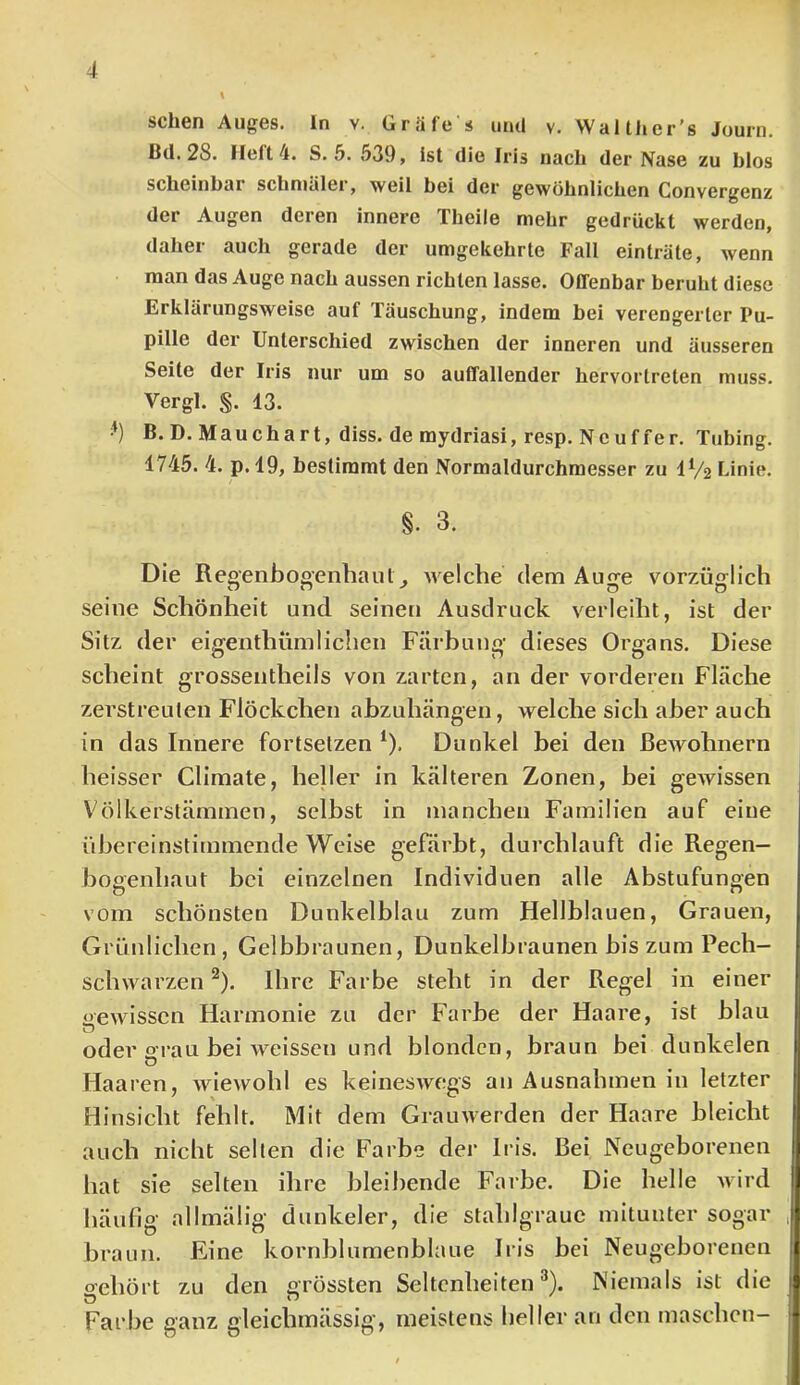 sehen Auges, ln v. Gräfe s und v. Waith er's Journ. ßd. 28. lieft 4. S. 5. 539, ist die Iris nach der Nase zu blos scheinbar schmäler, weil bei der gewöhnlichen Convergenz der Augen deren innere Theile mehr gedrückt werden, daher auch gerade der umgekehrte Fall einträte, wenn man das Auge nach aussen richten lasse. Offenbar beruht diese Erklärungsweise auf Täuschung, indem bei verengerter Pu- pille der Unterschied zwischen der inneren und äusseren Seite der Iris nur um so auffallender hervortreten muss. Vergl. §. 13. ’) B.D. Mauchart, diss. de mydriasi, resp. Neuffer. Tiibing. 1745. 4. p. 19, bestimmt den Normaldurchmesser zu IV2 Linie. §. 3. Die Regenbogenhaut^ welche dem Auge vorzüglich seine Schönheit und seinen Ausdruck verleiht, ist der Sitz der eigenthümlichen Färbung dieses Organs. Diese scheint grossentheils von zarten, an der vorderen Fläche zerstreuten Flöckchen abzuhängen, welche sich aber auch in das Innere fortselzen ^). Dunkel bei den Bewohnern heisser Climate, heller in kälteren Zonen, bei gewissen Völkerstäminen, selbst in manchen Familien auf eine übereinstimmende Weise gefärbt, durchlauft die Regen- bogenhaut bei einzelnen Individuen alle Abstufungen vom schönsten Dunkelblau zum Hellblauen, Grauen, Grüidichen, Gelbbraunen, Dunkelbraunen bis zum Pech- schwarzen ^). Ihre Farbe steht in der Regel in einer «ewissen Harmonie zu der Farbe der Haare, ist blau o oder o-rau bei Aveissen und blonden, braun bei dunkelen Haaren, wiewohl es keineswegs an Ausnahmen in letzter Hinsicht fehlt. Mit dem Grauwerden der Haare bleicht auch nicht selten die Farbe der Iris. Bei Neugeborenen hat sie selten ihre bleibende Farbe. Die helle Avird häufig allmälig dunkeier, die stahlgraue mitunter sogar braun. Eine kornblumenblaue Irls bei Neugeborenen gehört zu den grössten Seltenheiten®). Niemals ist die Farbe ganz gleichmässig, meistens heller an den maschen—