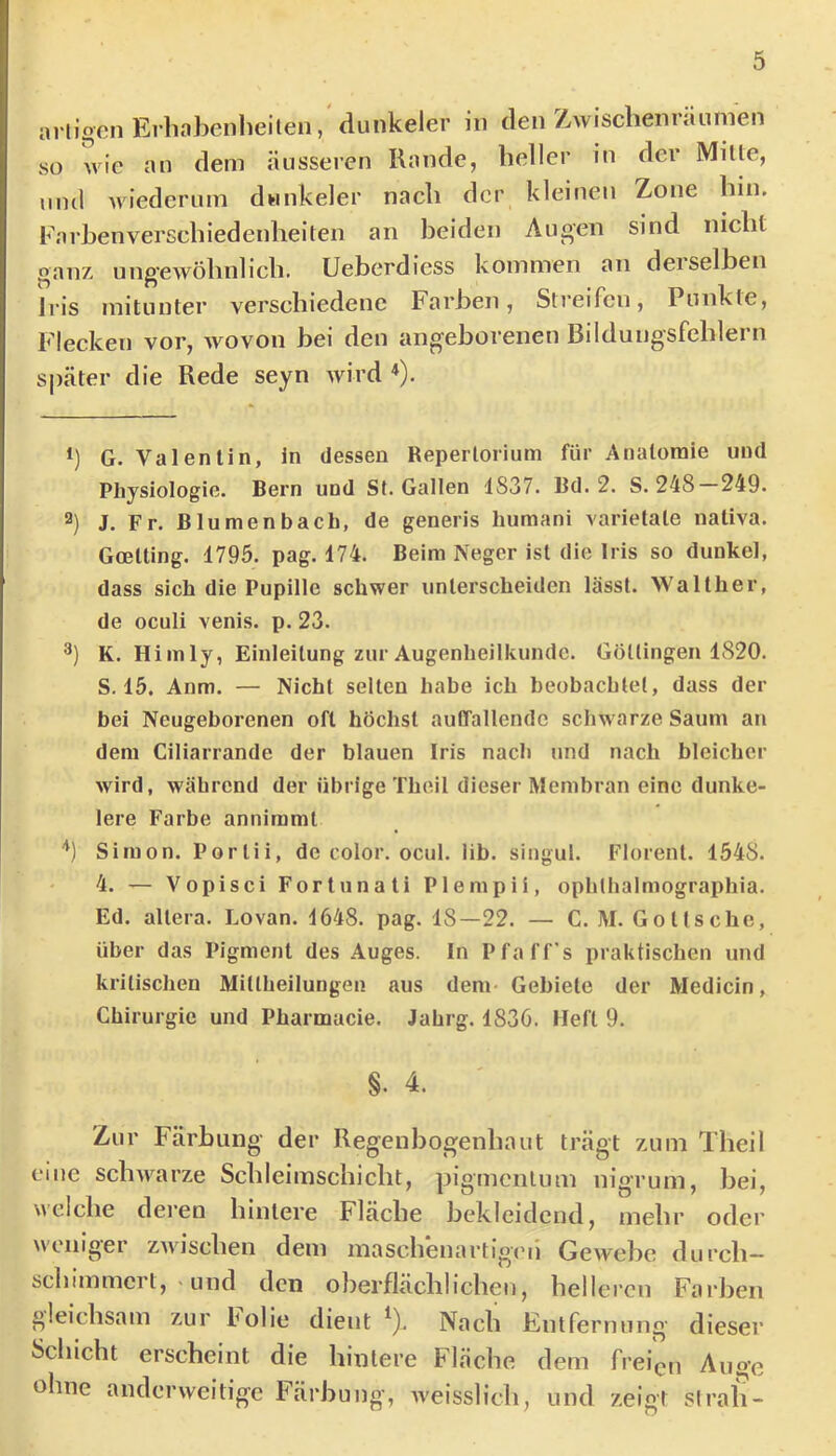 artigen Erliahcnheilen, dunkeier in den Z/wisclieiiräumen so wie an dem äusseren Rande, heller in der Milte, und Aviederum dwnkeler nach der kleinen Zone hin. Farhenverschiedenheiten an heiden Augen sind nicht ganz ungewöhnlich. Ueberdicss kommen an derselben Iris mitunter verschiedene Farben, Streifen, Punkte, Flecken vor, Avovon hei den angeborenen Bildungsfehlern S|)äter die Rede seyn Avird ^). G. Valentin, in dessen Repertorium für Anatomie und Physiologie. Bern und St. Gallen 1837. Bd. 2. S. 248 249. 2) J. Fr. Blumenbach, de generis humani varielale naliva. Goelting. 1795. pag. 174. Beim Neger ist die Iris so dunkel, dass sich die Pupille schwer unterscheiden lässt. Walther, de oculi venis. p. 23. K. Hirn ly, Einleitung zur Augenheilkunde. Göüingen 1820. S. 15. Anm. — Nicht selten habe ich beobachtet, dass der bei Neugeborenen oft höchst autfallendc schwarze Saum an dem Ciliarrande der blauen Iris nach und nach bleicher Avird, während der übrige Theil dieser Membran eine dunke- iere Farbe anniraml '*) Simon. Porlii, de color. ocul. lib. siugul. Florenl. 1548. 4. — Vopisci Fortuna ti Plempii, ophthalmographia. Ed. altera. Lovan. 1648. pag. 18—22. — C. M. G o 11s che, über das Pigment des Auges. In Pfaff's praktischen und kritischen Mitlheilungen aus dem- Gebiete der Medicin, Chirurgie und Pharmacie. Jahrg. 1836. Heft 9. §. 4. Zur Färbung der Regenbogenhaut trägt zum Theil eme scliAA^arze Schleimschicht, pigmcnlum nigrum, bei, welche deren hintere Fläche bekleidend, mehr oder Aveniger ZAA'ischen dem maschenartigen GeAvehc durch— schimmert, - und den oberflächlichen, helleren Farben gleichsam zur Folie dient ^). Nach Entfernung dieser Schicht erscheint die hintere Fläche dem freien Auge ohne anderweitige Färbung, Aveisslich, und zeigt strah-