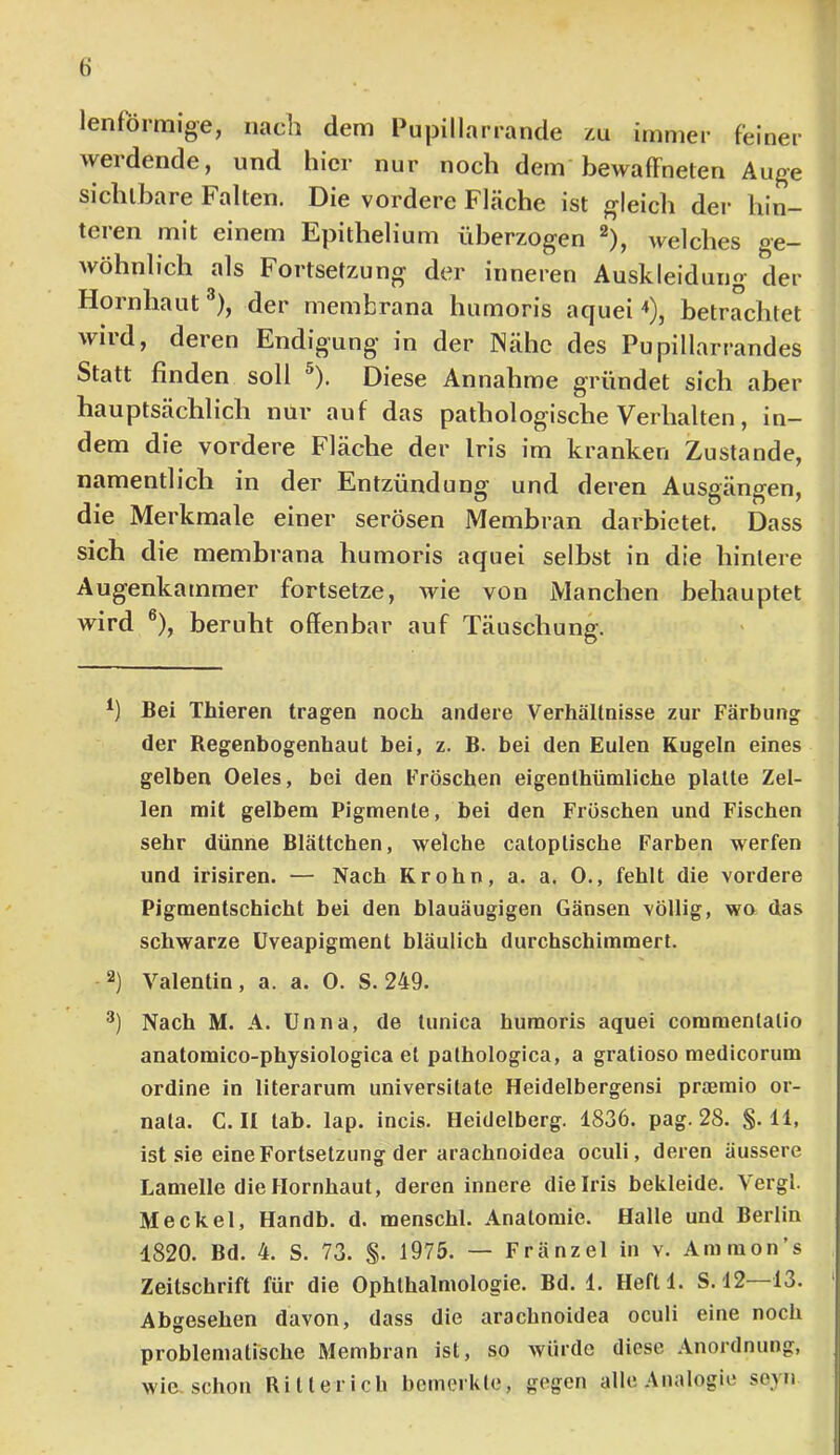 lenf'örmige, nach dem Pupillarrande zu immer feiner werdende, und hier nur noch dem bewaffneten Auge sichtbare Falten. Die vordere Fläche ist gleich der hin- teren mit einem Epithelium überzogen ^), welches ge- wöhnlich als Fortsetzung der inneren Auskleidung der Hornhaut^), der membrana humoris aquei ^), betrachtet wird, deren Endigung in der Nähe des Pupillarrandes Statt finden soll ^). Diese Annahme gründet sich aber hauptsächlich nur auf das pathologische Verhalten, in- dem die vordere Fläche der Iris im kranken Zustande, namentlich in der Entzündung und deren Ausgängen, die Merkmale einer serösen Membran darbietet. Dass sich die membrana humoris aquei selbst in die hintere Augenkammer fortsetze, wie von Manchen behauptet wird ®), beruht offenbar auf Täuschung. *) Bei Thieren tragen noch andere Verhältnisse zur Färbung der Regenbogenhaut bei, z. B. bei den Eulen Kugeln eines gelben Oeles, bei den Fröschen eigenthümliche platte Zel- len mit gelbem Pigmente, bei den Fröschen und Fischen sehr dünne Blättchen, welche catoptische Farben werfen und irisiren. — Nach Krohn, a. a. 0., fehlt die vordere Pigmentschicht bei den blauäugigen Gänsen völlig, wa das schwarze üveapigment bläulich durchschimmert. Valentin, a. a. 0. S. 249. Nach M. A. Unna, de tunica humoris aquei comraentatio anatomico-physiologica et pathologica, a gratioso medicorum ordine in literarum universltate Heidelbergensi praemio or- nata. C. II tab. lap. incis. Heidelberg. 1836. pag. 28. §.11, ist sie eine Fortsetzung der arachnoidea oculi, deren äussere Lamelle die Hornhaut, deren innere die Iris bekleide. Vergl. Meckel, Handb. d. menschl. Anatomie. Halle und Berlin 1820. Bd. 4. S. 73. S- 1975. — Fränzel in v. Ammon’s Zeitschrift für die Ophthalmologie. Bd. 1. Heftl. S. 12 13. Abgesehen davon, dass die arachnoidea oculi eine noch problematische Membran ist, so würde diese Anordnung, wie. schon Ritterich bemerkte, gegen alle Analogie seyn