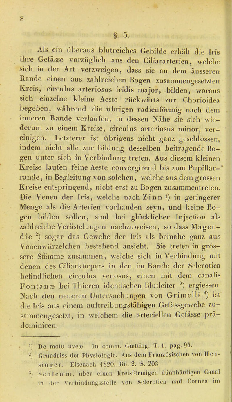 S. 5. Als ein überaus blutreiches Gebilde erhält die Iris ibie Gefässe vorzüg'Iicb aus den Ciliararterien^ welche sich in der Art verzweigen, dass sie an dem äusseren Rande einen aus zahlreichen Bogen zusammengesetzten Kreis, circulus arteriosus iridis major, hilden, woraus sich einzelne kleine Aeste rückwärts zur Chorioidea begeben, während die übrigen radienförmig nach dem inneren Rande verlaufen, in dessen Nähe sie sich wie- derum zu einem Kreise, circulus arteriosus minor, ver- einigen. Letzterer ist übrigens nicht ganz geschlossen, indem nicht alle zur Bildung desselben beitragende Bo- gen unter sich in Verbindung treten. Aus diesem kleinen Kl ’eise laufen feine Aeste convergirend bis zum Pupillar—* rande, in Begleitung von solchen, welche aus dem grossen Kreise entspringend, nicht erst zu Bogen zusammentreten. Die Venen der Iris, welche nach Zinn in geringerer Menge als die Arterien vorhanden seyn, und keine Bo- gen bilden sollen, sind bei glücklicher Injection als zahlreiche Verästelungen nachzuweisen, so dass Magen- die sogar das Gewebe der Iris als beinahe ganz aus Venen würzeichen bestehend ansieht. Sie treten in grös- sere Stamme zusammen, welche sich in Verbindung mit denen des Ciliarkörpers in den im Rande der Sclerotica befindlichen circulus venosus, einen mit dem canalis Fontange bei Thieren identischen Blutleiter ergiessen Nach den neueren Untersuchungen von Griraelli '*) ist die Iris aus einem auftreibungsfähigen Gefässgewebe zu- sammengesetzt, in Avelchem die arteriellen Gefässe prä— dominiren. / 1) De motu uveee. In comm. Goelling. T. d. pag. 94. 2) Grundriss der Physiologie. Aus dem Französischen von Heii- singer. Eisenach 1820. Bd. 2. S. 203. Schlemm, über einen Urcisförmigen dünnhäutigen Canal in der Verbindungsstelle von Sclerotica und Cornea im