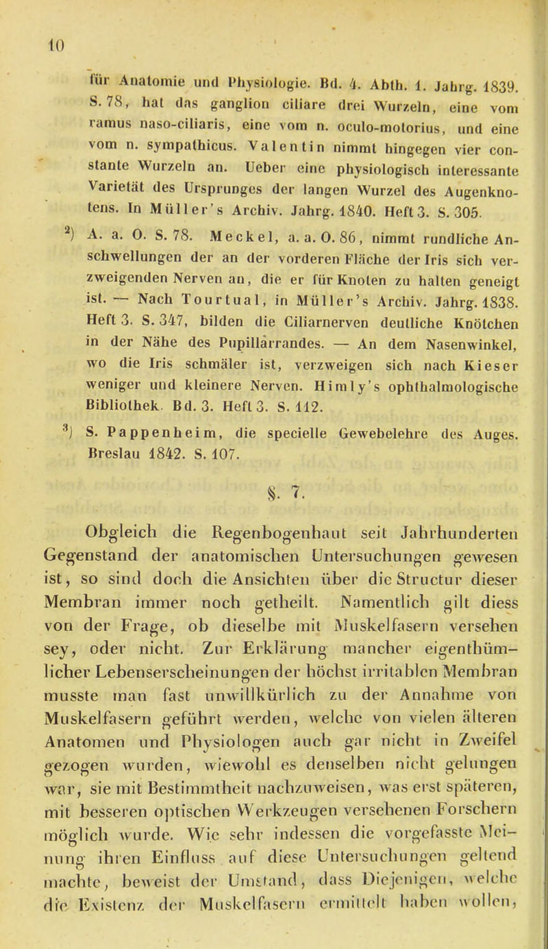 lür Anatomie und Physiologie. Bd. 4. Abth. 1. Jahrg. 1839. S. 78, hat das ganglion ciliare drei Wurzeln, eine vom ramus naso-ciliaris, eine vom n. oculo-molorius, und eine vom n. sympathicus. Valentin nimmt hingegen vier con- stante Wurzeln an. lieber eine physiologisch interessante Varietät des Ursprunges der langen Wurzel des Augenkno- tens. In Müller’s Archiv. Jahrg. 1840. Heft 3. S. 305. A. a. 0. S. 78. .Meckel, a. a.O. 86, nimmt rundliche An- schwellungen der an der vorderen Fläche der Iris sich ver- zweigenden Nerven an, die er für Knoten zu halten geneigt ist. — Nach Tourtual, in Müller’s Archiv. Jahrg. 1838. Heft 3. S. 347, bilden die Ciliarnerven deutliche Knötchen in der Nähe des Pupillärrandes. — An dem Nasenwinkel, wo die Iris schmäler ist, verzweigen sich nach Kies er weniger und kleinere Nerven. Himly’s ophthalmologische Bibliothek. Bd.3. Heft 3. S. 112. ■’j S. Pappen heim, die specielle Gewebelehre des Auges. Breslau 1842. S. 107. 7. Obgleich die Regenbogenhaut seit Jahrhunderten Gegenstand der anatomischen Untersuchungen geAvesen ist, so sind doch die Ansichten über dieStructur dieser Membran immer noch aetheilt. Namentlich gilt diess von der Frage, ob dieselbe mit Muskelfasern versehen sey, oder nicht. Zur Erklärung mancher eigenthüm- licher Lebenserscheinungen der höchst irritablen Membran musste man fast unwillkürlich zu der Annahme von Muskelfasern geführt werden, Avelchc von vielen älteren Anatomen und Physiologen auch gar nicht in ZAveifel gezogen Avurden, Aviewohl es denselben nicht gelungen war, sie mit Bestimmtheit nachzuAveisen, Avas erst späteren, mit besseren ojitischen Werkzeugen versehenen Forschern möglich Avurde, Wie sehr indessen die vorgefasste Mei- nung ihren Einfluss auf diese Untersuchungen gellend machte, bcAAeist der Umstand, dass Diejenigen, aaeiche die E.xislenz der Muskelfasern ermillelt haben wollen,