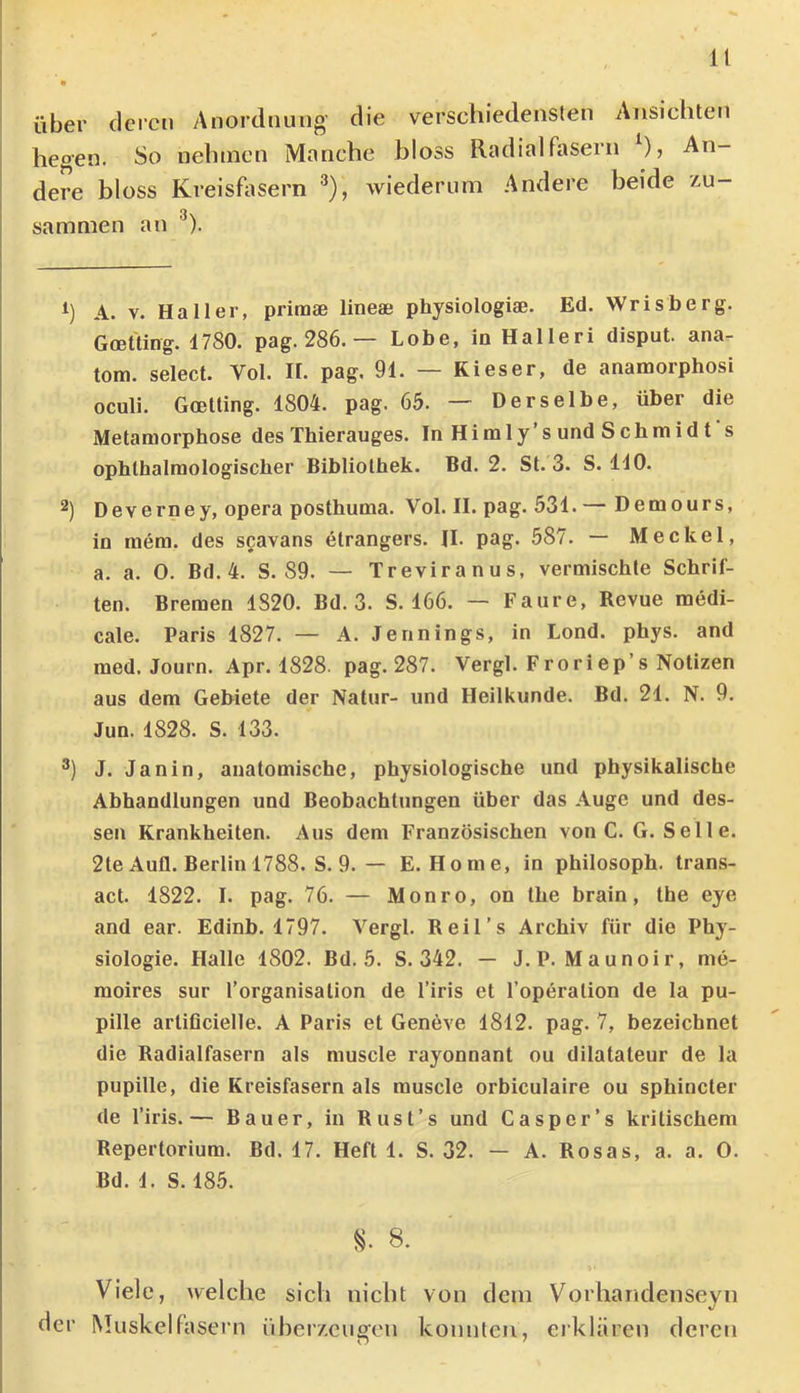 It über deren Anordnung’ die verschiedensten Ansichten hegen. So nelnnen Manche bloss Radialfasern ), An- I dere bloss Kreishisern wiederum Andere beide v-u- sammen an ^). h A. V. Haller, primae lineae physiologiae. Ed. Wrisberg. Gcelting. 4780. pag. 286. — Lobe, in Halleri disput. ana- tom. select. Vol. H. pag. 91. — Kies er, de anamorphosi oculi. Goetting. 1804. pag. 65. — Derselbe, über die Metamorphose des Thierauges. In Himly’sund Schmidt s ophthalmologischer Bibliothek. Bd. 2. St. 3. S. 110. 2) Deverney, opera posthuma. Vol. II. pag. 531.— Demours, io mem. des scavans etrangers. JI. pag. 587. — Meckel, a. a. O. Bd.4. S. 89. — Treviranus, vermischte Schrif- ten. Bremen 1820. Bd. 3. S. 166. — Faure, Revue medi- cale. Paris 1827. — A. Jennings, in Lond. phys. and med. Journ. Apr. 1828. pag. 287. Vergl. Froriep’s Notizen aus dem Gebiete der Natur- und Heilkunde. Bd. 21. N. 9. Jun. 1828. S. 133. J. Janin, anatomische, physiologische und physikalische Abhandlungen und Beobachtungen über das Auge und des- sen Krankheiten. Aus dem Französischen von C. G. Seile. 2te Aufl. Berlin 1788. S. 9. — E. Home, in philosoph. Irans- act. 1822. I. pag. 76. — Monro, on Ihe brain, the eye and ear. Edinb. 1797. Vergl. Reil’s Archiv für die Phy- siologie. Halle 1802. Bd. 5. S. 342. — J.P. Maunoir, me- moires sur l’organisalion de l’iris et l’operalion de la pu- pille arliflcielle. A Paris et Geneve 1812. pag. 7, bezeichnet die Radialfasern als muscle rayonnant ou dilatateur de la pupille, die Kreisfasern als muscle orbiculaire ou sphincter de l’iris.— Bauer, in Rust’s und Casper’s kritischem Repertorium. Bd. 17. Heft 1. S. 32. — A. Rosas, a. a. 0. Bd. 1. S. 185. 8. 8. Viele, welche sich nicht von dem Vorhandeiiseyn der Muskelfasern iiber/.eugen konnten, eiklären deren
