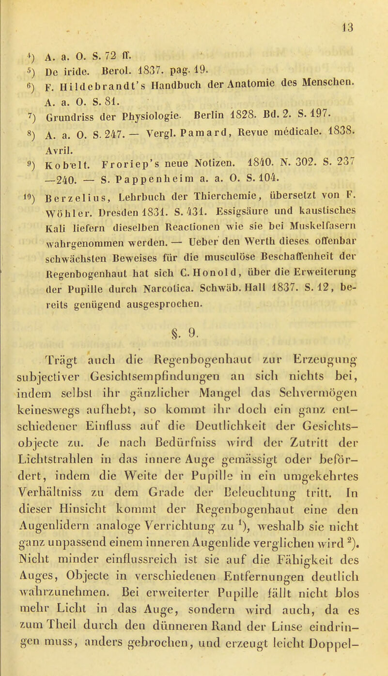 J3 ») A. a. O. S. 72 ff. 5) De iride. Berol. 1837. pag. 19. ß) F. Hi Idebrandt’s Handbuch der Anatomie des Menschen. A. a. 0. S. 81. Grundriss der Physiologie- Berlin 1828. Bd. 2. S. 197. S) A. a. 0. S. 247. — Vergl. Pam ard, Revue medicale. 1838. Avril. 9) Kobelt. Froriep’s neue Notizen. IS-IO. N. 302. S. 237 —240. — S. Pappenheim a. a. 0. S. 104. 15) Berzelius, Lehrbuch der Thierchemie, übersetzt von F. Wühler. Dresden 1831. S. 431. Essigsäure und kaustisches Kali liefern dieselben Reactionen wie sie bei Muskelfasern wahrgenoramen werden. — lieber den Werth dieses offenbar schwächsten Beweises für die musculose Beschaffenheit der Regenbogenhaut hat sich C. Honold, über die Erweiterung der Pupille durch Narcotica. Schwäb. Hall 1837. S. 12, be- reits genügend ausgesprochen. §. 9. Trägt auch die Regenbogenhaut zur Erzeugung subjectiver Gesicbtseinpfindungen an sieb nichts bei, indem selbst ihr gänzlicher Mangel das Sehvermögen keineSAvegs aufhebt, so kommt ilir doch ein ganz ent- schiedener Einfluss auf die Deutlichkeit der Gesichts- objecte zu. Je nach ßedürfniss Avird der Zutritt der Lichtstrahlen in das innere Auije eemässifft oder beför- dert, indem die Weite der Pupille in ein umgekehrtes Verhältniss zu dem Grade der Beleuchtung tritt. In dieser Hinsicht kommt der Regenbogenhaut eine den Augenlidern analoge Verrichtung zu ^), Aveshalb sie nicht ganz unpassend einem inneren Augenlide verglichen Avird Nicht minder einflussreich ist sie auf die Fähigkeit des Auges, Objecte in verschiedenen Entfernungen deutlich AvahrzLinehmen. Bei evAveiterter Pupille fällt nicht blos mehr Licht in das Auge, sondern Avird auch, da es zum Theil durch den dünneren Rand der Linse eindrin- gen muss, anders gebrochen, und erzeugt leicht Doppel-