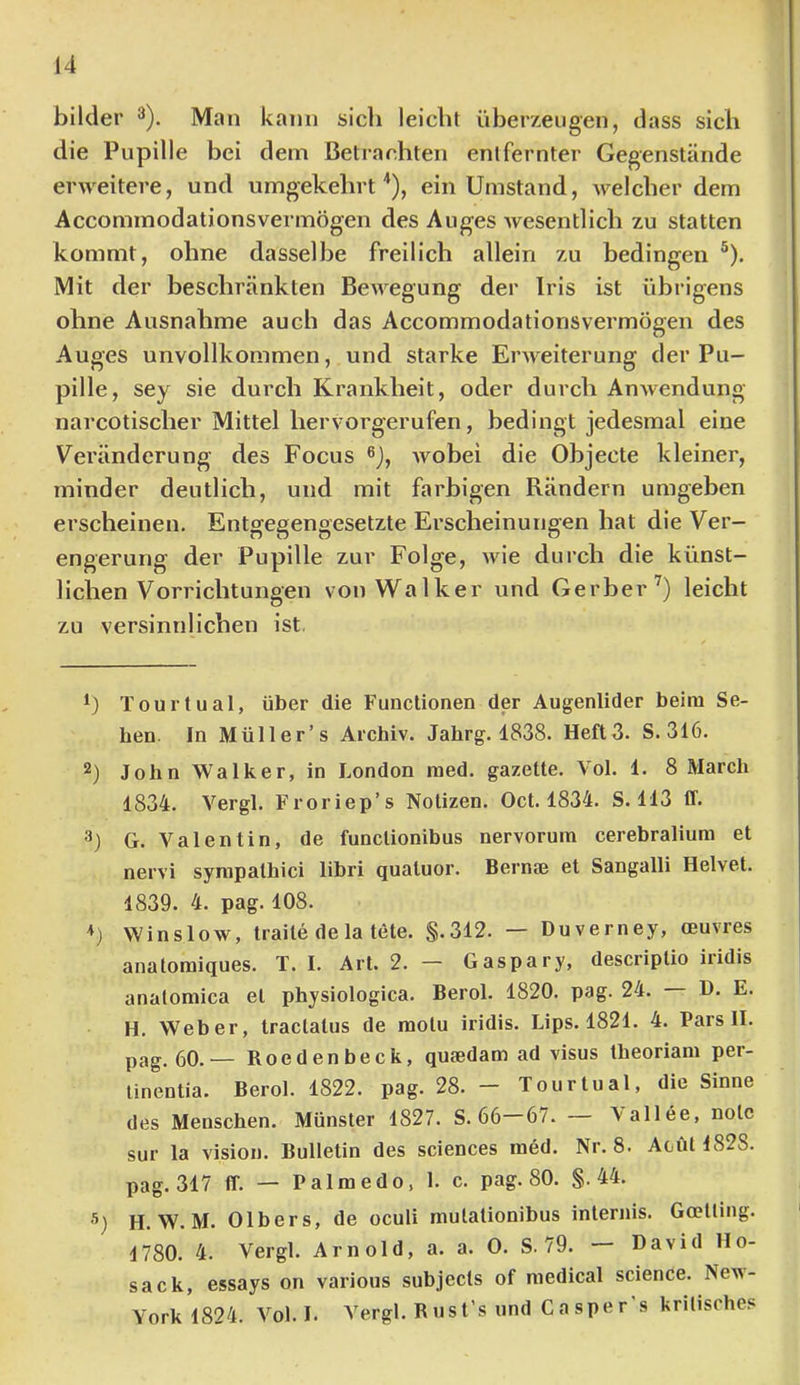 bilder ^). Man kann sicli leicht überzeugen, dass sich die Pupille bei dem Betrachten entfernter Gegenstände erAveitere, und umgekehrt'*), ein Umstand, welcher dem Accommodationsvermögen des Auges Avesentlich zu statten kommt, ohne dasselbe freilich allein zu bedingen ®). Mit der beschränkten BeAA^egung der Iris ist übrigens ohne Ausnahme auch das Accommodationsvermögen des Auges unvollkommen, und starke ErAA^eiterung der Pu- pille, sey sie durch Krankheit, oder durch AnAvendung narcotischer Mittel hervorgerufen, bedingt jedesmal eine Veränderung des Focus ®), Avobei die Objecte kleiner, minder deutlich, und mit farbigen Rändern umgeben erscheinen. Entgegengesetzte Erscheinungen hat die Ver- engerung der Pupille zur Folge, Avie durch die künst- lichen Vorrichtungen von Walker und Gerber’) leicht zu versinnlichen ist, Tourtual, über die Functionen der Augenlider beim Se- hen. In Müller’s Archiv. Jahrg. 1838. Heft3. S.316. 2) John Walker, in London med. gazette. Vol. 1. 8 March 1834. Vergl. Froriep’s Notizen. Oct. 1834. S. 113 ff. 3) G. Valentin, de funclionibus nervorum cerebralium et nervi synipalhici libri qualuor. Bernae et Sangalli Helvet. 1839. 4. pag. 108. Winslow, traile de la tete. §.312. — Duverney, ceuvres anatoniiques. T. I. Art. 2. — Gaspary, descriplio iiidis analomica el physiologica. Berol. 1820. pag. 24. D. E. H. Weber, Iraclatus de motu iridis. Lips. 1821. 4. Pars II. pag. 60. — Roedenbeck, quaedam ad visus theoriani per- linentia. Berol. 1822. pag. 28. - Tourtual, die Sinne des Menschen. Münster 1827. S. 66 67. — Aallee, nolc sur la Vision. Bulletin des Sciences med. Nr. 8. Aoiit 1828. pag. 317 ff. — Palmedo, 1. c. pag. 80. §.44. H. W. M. Olbers, de oculi mulationibus internis. Gcelling. 1780. 4. Vergl. Arnold, a. a. 0. S. 79. — David Ho- sack, essays on various subjecls of medical science. Ncai- York 1824. Vol. I. Vergl. Rnst’s und Casper’s kritisches