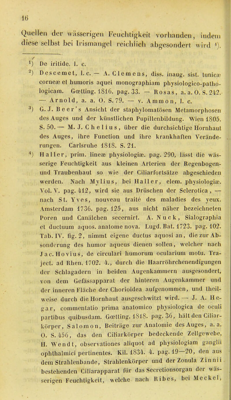 Quellen der wässerigen Feuchtigkeit vorhanden, indem diese selbst bei Irismangel reichiieh abgesondert wird <). r De iritide. 1. c. “) Descemet, 1. c. A. Clemens, diss. iiiaug. sist. tunica? corneae et humoris aquei monographiam pbysiologico-patho- logicam. Goetting. 1816. pag. 33. — Rosas, a. a. 0. S. 242. — Arnold, a. a. 0. S.79. — v. Ammon, I. c. G. J. Beer’s Ansicht der staphjlomatösen Metamorphosen des Auges und der künstlichen Pupillenbildung. Wien 1805. S. 50.— M. J. Chelius, über die durchsichtige Hornhaut des Auges, ihre Function und ihre krankhaften Verände- rungen. Carlsruhe 1818. S. 21. Haller, prim, lineae physiologiae. pag. 290, lässt die wäs- serige Feuchtigkeit aus kleinen Arterien der Regenbogen- und Traubenhaut so wie der Ciliarforlsätze abgeschieden werden. Nach Mylius, bei Haller, elem. physiologiae. Vol. V. pag. 412, wird sie aus Drüschen der Sclerolica , — nach St. Yves, nouveau Iraite des maladies des yeux. Amsterdam 1736. pag. 125, aus nicht näher bezeichneten Poren und Canälchen secernirt. A. Nuck, Sialographia et ductuum aquos. anatome nova. Lugd. Bat. 1723. pag. 102. Tab. IV. fig. 2, nimmt eigene ductus aquosi an, die zur Ab- sonderung des humor aqueus dienen sollen, welcher nach Jac. Hovius, de circulari humorum ocularium motu. Tra- ject. ad Rhen, 1702. 4., durch die Haarröhrchenendigungen der Schlagadern in beiden Augenkamraern ausgesondert, von dem Geüissapparat der hinteren Augenkammer und der inneren Fläche der Chorioidea aufgenommen, und Iheil- weise durch die Hornhaut ausgeschwilzt wird. — J. A. H e- gar, commentatio prima anatomico physiologica de oculi partibus quibusdam. Goetting. I8l8. pag. 36, hält den Ciliar- körper, Salomon, Beiträge zur Anatomie des Auges, a. a. O. S. 456, das den Ciliarkörper bedeckende Zellgewebe, £1. Wen dt, observaliones aliquot ad physiologiam ganglii ophthalmici pertinentes. lüil. 1834. 4. pag. 19 20, den aus dem Strahlenbande, Slrahlenkörper und der Zonula Zinnii bestehenden Ciliarapparat für das Secrelionsorgan dei wäs- serigen Feuchtigkeit, welche nach Ribes, bei Meckel,