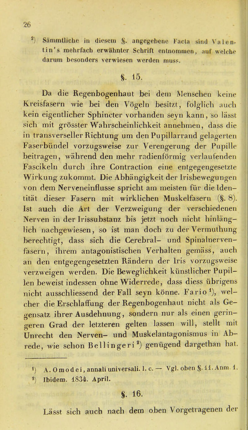 Sämmtliche in diesem §. angegebene Facta sind Valen- lin’s mehrfach erwähnter Schrift entnommen, auf welche darum besonders verwiesen werden muss. §. 15. Da die Regenbogenhaut bei dem Menschen keine Kreisfasern wie bei den Vögeln besitzt, folglich auch kein eigentlicher Sphincter vorhanden seyn kann, so lässt sich mit grösster Wahrscheinlichkeit an nehmen, dass die in transverseller Richtung um den Pupillarrand gelagerten Faserbündel vorzugsweise zur Verengerung der Pupille beitragen, während den mehr radienförmig verlaufenden Fascikeln durch ihre Contraction eine entgegengesetzte Wirkung zukommt. Die Abhängigkeit der Irisbewegungen von dem Nerveneinflusse spricht am meisten für die Iden- tität dieser Fasern mit wirklichen Muskelfasern (§. 8). Ist auch die Art der Verzweigung der verschiedenen Nerven in der Irissubstanz bis jetzt noch nicht hinläng- lich nachgewiesen, so ist man doch zu der Vermuthung berechtigt, dass sich die Cerebral- und Spinalnerven- fasern, ihrem antagonistischen Verhalten gemäss, auch an den entgegengesetzten Rändern der Iris vorzugsweise verzweigen werden. Die Beweglichkeit künstlicher Pupil- len beweist indessen ohne Widerrede, dass diess übrigens nicht ausschliessend der Fall seyn könne. Fario^), Avel- cher die Erschlaffung der Regenbogenhaut nicht als Ge- gensatz ihrer Ausdehnung, sondern nur als einen gerin- geren Grad der letzteren gelten lassen will, stellt mit Unrecht den Nerven- und Muskelantagonismus in Ab- rede, wie schon Bellingeri®) genügend dargethan hat. *) A. Omodei, annaliuniversali. 1. c.— Vgl. oben §. 11. Anm 1. 2) Ibidem. 1834. April. §. Lässt sich auch nach dem oben Vorgetragenen dei