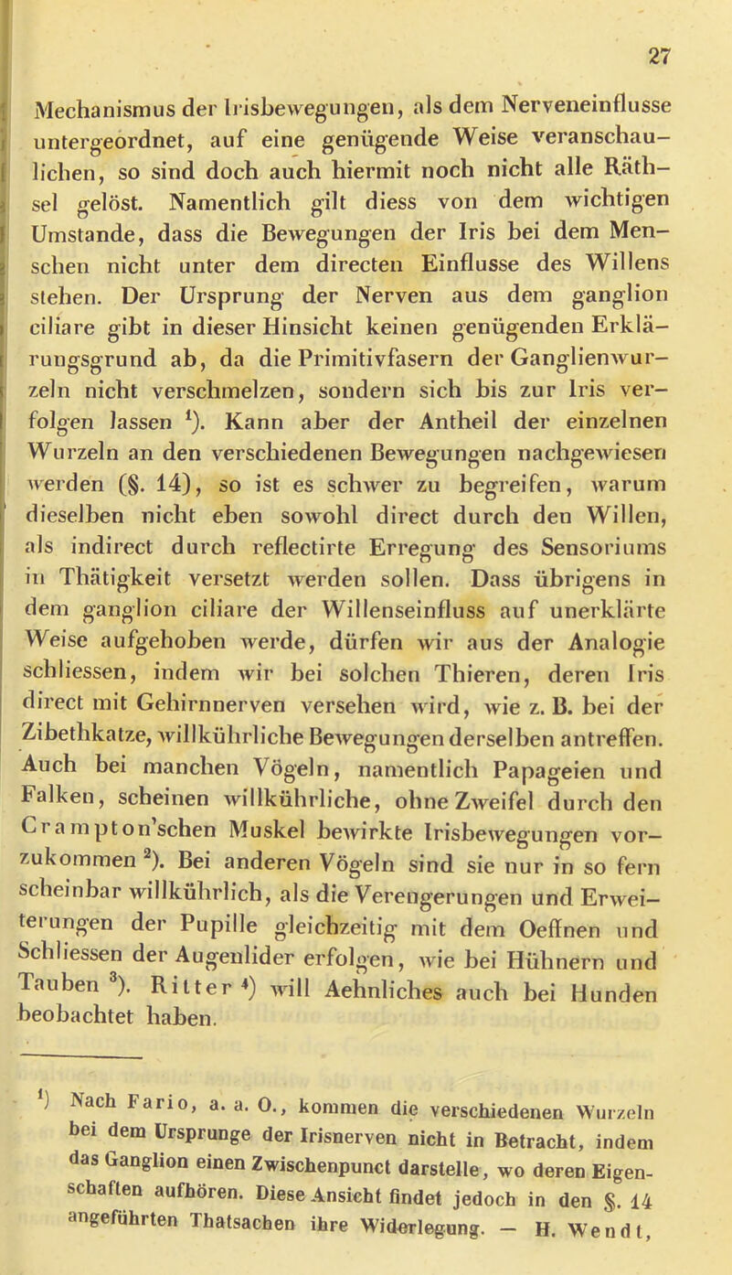27 I Mechanismus der Irisbewegungen, als dem Nerveneinflusse I untergeordnet, auf eine genügende Weise veranschau- lichen, so sind doch auch hiermit noch nicht alle Räth- i sei gelöst. Namentlich gilt diess von dem wichtigen I! Umstande, dass die Bewegungen der Iris bei dem Men- schen nicht unter dem directen Einflüsse des Willens 3 stehen. Der Ursprung der Nerven aus dem ganglion I ciliare gibt in dieser Hinsicht keinen genügenden Erkla- t ruiiffsarund ab, da die Primitivfasern der Ganolienwur- zeln nicht verschmelzen, sondern sich bis zur Iris ver- folgen lassen *). Kann aber der Antheil der einzelnen Wurzeln an den verschiedenen Bewegungen nachgewiesen werden (§. 14), so ist es schwer zu begreifen, warum dieselben nicht eben sowohl direct durch den Willen, als indirect durch reflectirte Erregung des Sensoriums in Thätigkeit versetzt werden sollen. Dass übrigens in I dem ganglion ciliare der Willenseinfluss auf unerklärte Weise aufgehoben werde, dürfen wir aus der Analogie schliessen, indem Avir bei solchen Thieren, deren Iris direct mit Gehirnnerven versehen wird, wie z. B. bei der Zibethkatze, Avillkührliche BeAvegungenderselben antreffen. Auch bei manchen Vögeln, namentlich Papageien und Falken, scheinen Avillkührliche, ohneZAveifel durch den Cr a mpton sehen Muskel beAvirkte IrisbeAvegungen vor— zukommen ^). Bei anderen Vögeln sind sie nur in so fern scheinbar willkührlich, als die Verengerungen und ErAvei- terungen der Pupille gleichzeitig mit dem Oeffnen und Schliessen der Augenlider erfolgen, Avie bei Hühnern und Tauben ). Ritter^) aauH Aehnliches auch bei Hunden beobachtet haben. ) Nach Fario, a. a. 0., kommen die verschiedenen Winzeln her dem Ursprünge der Irisnerven nicht in Betracht, indem das Ganghon einen Zwischenpunct darstelle, wo deren Eigen- schaften aufhören. Diese Ansicht findet jedoch in den §. 14 angeführten Thatsachen ihre Widerlegung. — H. Wen dt,