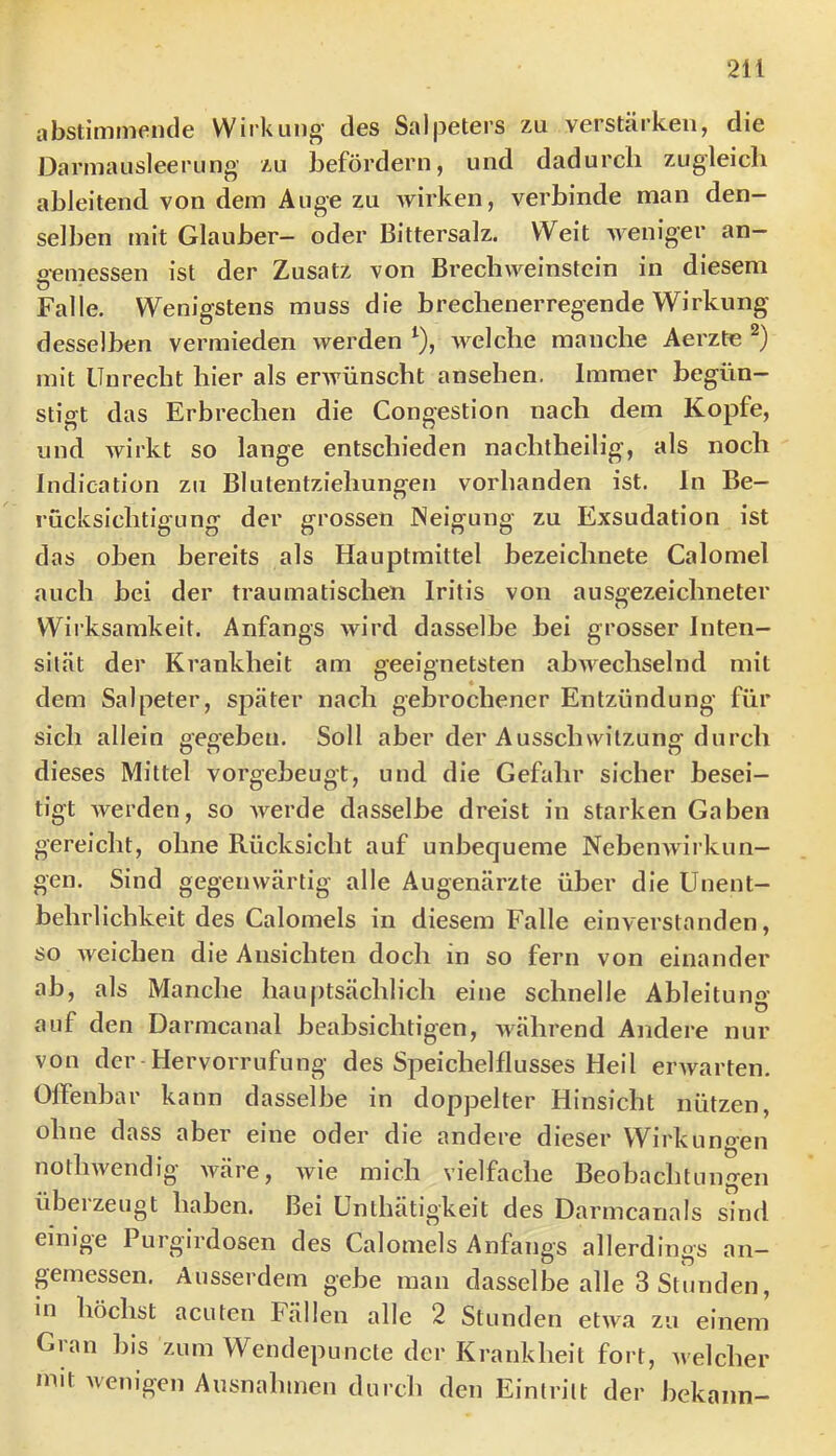 abstimmencle Wirkung des Salpeters zu verstärken, die Darmausleerung zu befördern, und dadurch zugleich ableitend von dem Auge zu wirken, verbinde man den- selben mit Glauber- oder Bittersalz. Weit weniger an- gemessen ist der Zusatz von Brechweinstein in diesem Falle. Wenigstens muss die brechenerregende Wirkung desselben vermieden werden ^), welche manche Aerztn mit Unrecht hier als erAvünscht ansehen. Immer begün- stigt das Erbrechen die Congestion nach dem Kopfe, und Avirkt so lange entschieden nachtheilig, als noch Indieation zu Blutentziehungen vorhanden ist. ln Be- rücksichtigung der grossen Neigung zu Exsudation ist das oben bereits als Hauptmittel bezeichnete Calomel auch bei der traumatischen Iritis von ausoezeichneter Wirksamkeit. Anfangs wird dasselbe bei grosser Inten- sität der Krankheit am geeignetsten ab^A'^echselnd mit dem Salpeter, später nach gebrochener Entzündung für sich allein geoeben. Soll aber der Ausschwitzung durch dieses Mittel vorgebeugt, und die Gefahr sicher besei- tigt werden, so werde dasselbe dreist in starken Gaben gereicht, ohne Rücksicht auf unbequeme NebenAvirkun- gen. Sind gegenwärtig alle Augenärzte über die Unent- behrlichkeit des Calomels in diesem Falle einverstanden, so Aveichen die Ansichten doch in so fern von einander ab, als Manche hauptsächlich eine schnelle Ableitung auf den Darmcanal beabsichtigen, Avährend Andere nur von der-Hervorrufung des Speichelflusses Heil erAvarten. Offenbar kann dasselbe in doppelter Hinsicht nützen, ohne dass aber eine oder die andere dieser Wirkungen notliAvendig Aväre, Avie mich vielfache Beobachtungen überzeugt haben. Bei ünthätigkeit des Darmcanals sind einige Purgirdosen des Calomels Anfangs allerdings an- pmessen. Ausserdem gebe man dasselbe alle 3 Stunden, in höchst acuten Fällen alle 2 Stunden etAv.a zu einem Gran bis zum Wcndepuncte der Krankheit fort, Avelcher mit wenigen Ausnalimen durch den Eintritt der bekann-