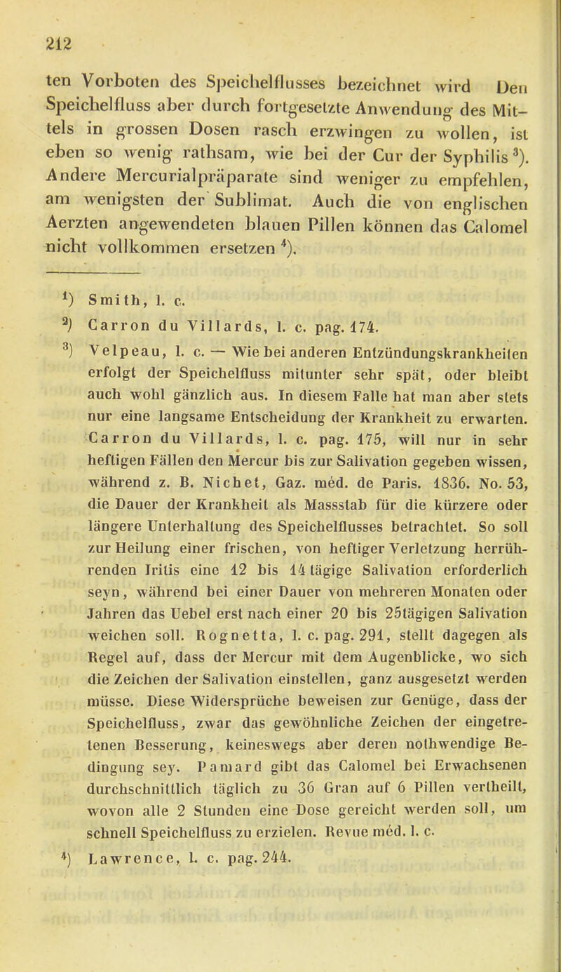 ten Vorboten des Speichelflusses bezeichnet wird Den Speichelfluss aber durch fortgesetzte Anwendung des Mit- tels in grossen Dosen rasch erzwingen zu wollen, ist eben so wenig rathsara, wie bei der Cur der Syphilis ®). Andere Mercurialpräparate sind weniger zu empfehlen, am wenig’Sten der Sublimat. Auch die von englischen Aerzten angewendeten blauen Pillen können das Calomel nicht vollkommen ersetzen '*). Smith, 1. c. Carron du Villards, 1. c. pag. 174. Velpeau, 1. c. — Wie bei anderen Entzündungskrankheilen erfolgt der Speichelfluss mitunter sehr spät, oder bleibt auch wohl gänzlich aus. In diesem Falle hat man aber stets nur eine langsame Entscheidung der Krankheit zu erwarten. Carron du Villards, 1. c. pag. 175, will nur in sehr « heftigen Fällen den Mercur bis zur Salivation gegeben wissen, während z. B. Nichet, Gaz. med. de Paris. 1836. No. 53, die Dauer der Krankheit als Massslab für die kürzere oder längere Unterhaltung des Speichelflusses betrachtet. So soll zur Heilung einer frischen, von heftiger Verletzung herrüh- renden Iritis eine 12 bis 14 tägige Salivation erforderlich seyn, während bei einer Dauer von mehreren Monaten oder Jahren das Uebel erst nach einer 20 bis 25tägigen Salivation weichen soll. Rognetta, 1. c. pag. 291, stellt dagegen als Regel auf, dass der Mercur mit dem Augenblicke, wo sich die Zeichen der Salivation einstellen, ganz ausgeselzt werden müsse. Diese Widersprüche beweisen zur Genüge, dass der Speichelfluss, zwar das gewöhnliche Zeichen der eingetre- tenen Besserung, keineswegs aber deren nothwendige Be- dingung sey. Pamard gibt das Calomel bei Erwachsenen durchschnittlich täglich zu 36 Gran auf 6 Pillen vertheilt, wovon alle 2 Stunden eine Dose gereicht werden soll, um schnell Speichelfluss zu erzielen. Revue med. 1. c. *) Lawrence, l. c. pag. 244.
