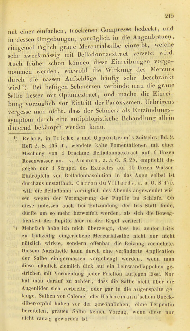 mit einer einfachen, trockenen Cotnpresse bedeckt, und in dessen Umgebungen, vorzüglich in die Augenbrauen, einigemal täglich graue Mercurialsalbe einreibt, welche sehr zweckmässig mit Belladonnaextract veisetzt wiid. Audi früher schon können diese Einreibungen vorge- nommen werden, wiewohl die Wirkung des Mercurs durch die nassen Aufschläge häufig sehr beschränkt wird ^). Bei heftigen Schmerzen verbinde man die graue Salbe besser mit Opiumextract, und mache die Einrei- bung vorzüglich vor Eintritt der Paroxysmen. Uebrigens vergesse man nicht, dass der Schmerz als Entzündungs- symptom durch eine antiphlogistische Behandlung allein dauernd bekämpft werden kann. U Behre, in Fricke’s und Oppenlieim’s Zeitsclir. Bd. tk Heft 2. S. 445 11'., wendete kalte Fomcnlalionen mit einer Mischung von 1 Drachme Belladonnaextract auf 6 Unzen Rosenwasser an. v. Ammon, a. a. 0. S. 25, empfiehlt da- gegen nur 1 Scrupel des Exlractes auf 10 Unzen Wasser. Eintröpfeln von Belladonnasolution in das Auge selbst ist durchaus unslallhaft. C a rro n d u V i 11 a rd s, a. a. O. S. 475, will die Belladonna vorzüglich des Abends angewendet wis- sen wegen der Verengerung der Pupille im Schlafe. Oh diese indessen auch bei Entzündung der Iris Statt finde, dürfte um so mehr bezweifelt werden, als sich die Beweg- lichkeit der Pupille hier in der Regel verliert. 2) Mehrfach habe ich mich überzeugt, dass bei acuter Iritis zu frühzeitig eingeriebene Mercurialsalbe nicht nur nicht nützlich wirkte, sondern offenbar die Reizung vermehrte. Diesem Nachtheile kann durch eine veränderte Application der Salbe einigermassen vorgebeugt werden, wenn man diese nämlich ziemlich dick auf ein Leinwandläppchen ge- strichen mit Vermeidung jeder Friction aufiegen lässt. Nur hat man darauf zu achten, dass die Salbe nicht über die Augenlider sich verbreite, oder gar in die Augenspalte ge- lange. Salben von Calomel oder Hahnem ann’schem Queck- silberoxydul haben vor der gewöhnlichen, ohne Terpentin bereiteten, grauen Salbe keinen \'orzug, wenn diese nur nicht ranzig geworden ist.